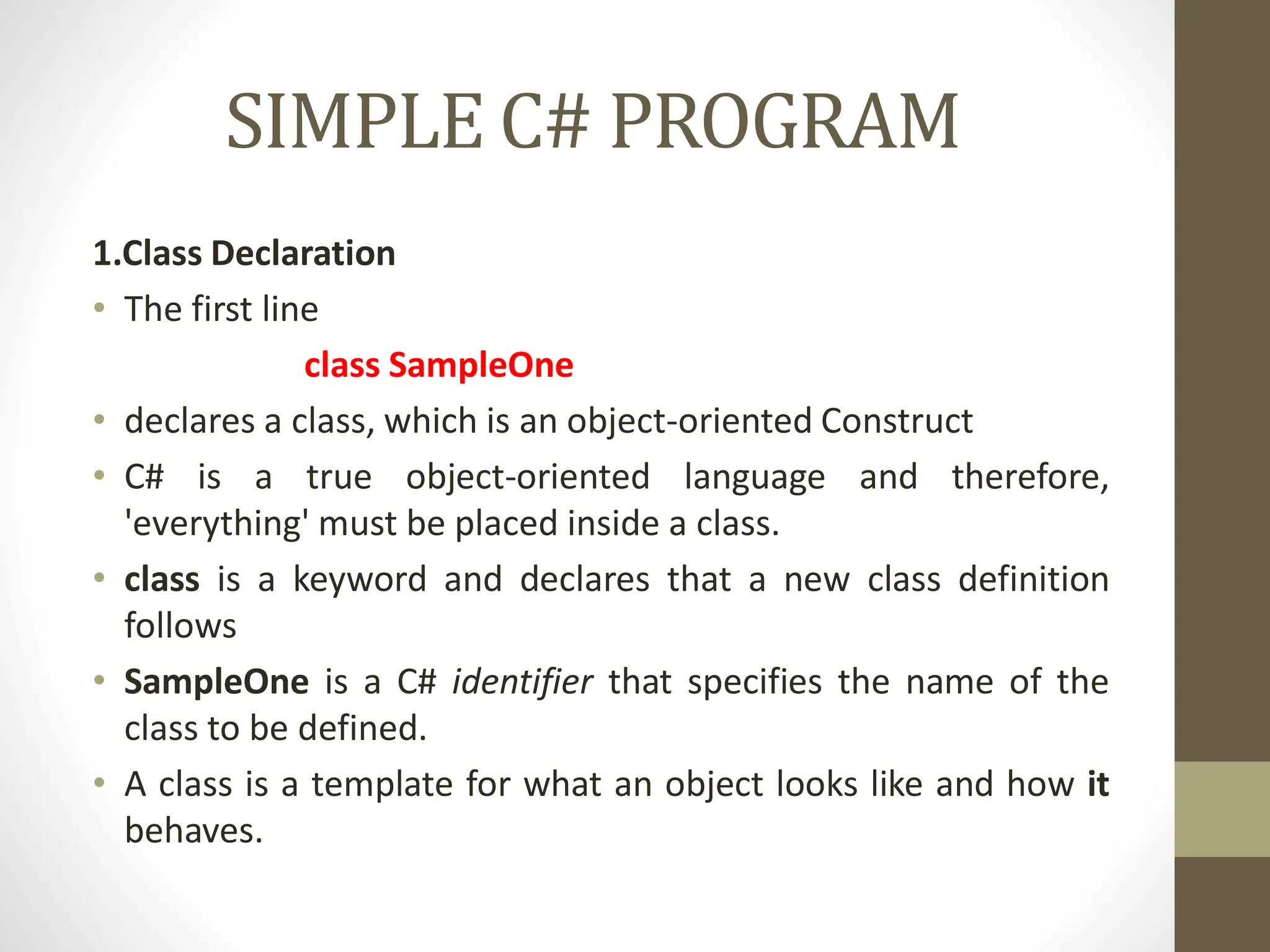 SIMPLE C# PROGRAM
1.Class Declaration
• The first line
class SampleOne
• declares a class, which is an object-oriented Construct
• C# is a true object-oriented language and therefore,
'everything' must be placed inside a class.
• class is a keyword and declares that a new class definition
follows
• SampleOne is a C# identifier that specifies the name of the
class to be defined.
• A class is a template for what an object looks like and how it
behaves.
 