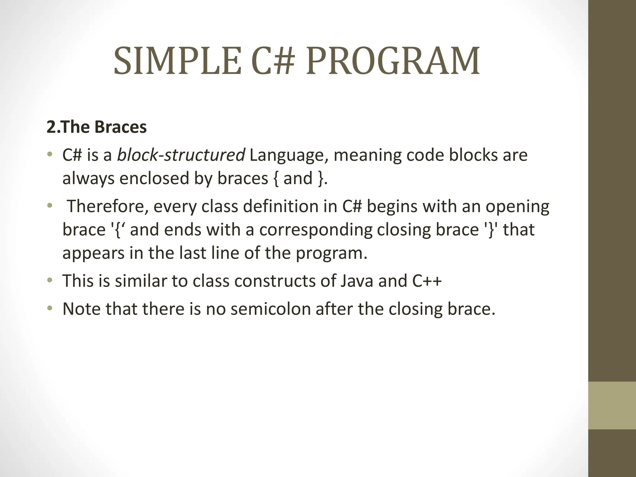 SIMPLE C# PROGRAM
2.The Braces
• C# is a block-structured Language, meaning code blocks are
always enclosed by braces { and }.
• Therefore, every class definition in C# begins with an opening
brace '{‘ and ends with a corresponding closing brace '}' that
appears in the last line of the program.
• This is similar to class constructs of Java and C++
• Note that there is no semicolon after the closing brace.
 