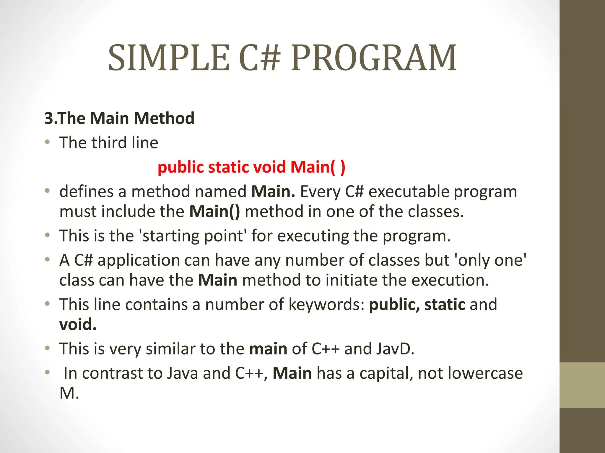 SIMPLE C# PROGRAM
3.The Main Method
• The third line
public static void Main( )
• defines a method named Main. Every C# executable program
must include the Main() method in one of the classes.
• This is the 'starting point' for executing the program.
• A C# application can have any number of classes but 'only one'
class can have the Main method to initiate the execution.
• This line contains a number of keywords: public, static and
void.
• This is very similar to the main of C++ and JavD.
• In contrast to Java and C++, Main has a capital, not lowercase
M.
 