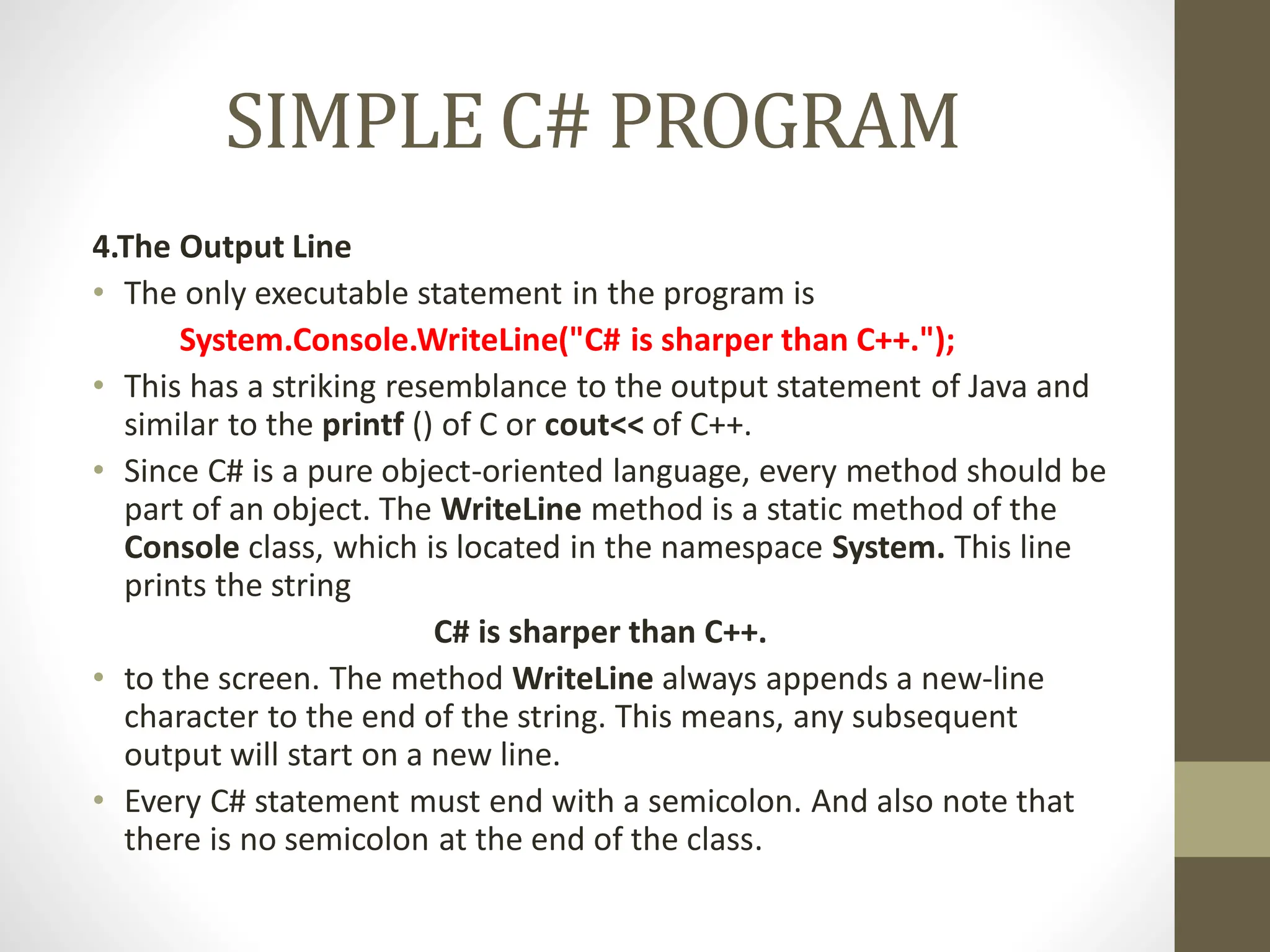 SIMPLE C# PROGRAM
4.The Output Line
• The only executable statement in the program is
System.Console.WriteLine("C# is sharper than C++.");
• This has a striking resemblance to the output statement of Java and
similar to the printf () of C or cout<< of C++.
• Since C# is a pure object-oriented language, every method should be
part of an object. The WriteLine method is a static method of the
Console class, which is located in the namespace System. This line
prints the string
C# is sharper than C++.
• to the screen. The method WriteLine always appends a new-line
character to the end of the string. This means, any subsequent
output will start on a new line.
• Every C# statement must end with a semicolon. And also note that
there is no semicolon at the end of the class.
 