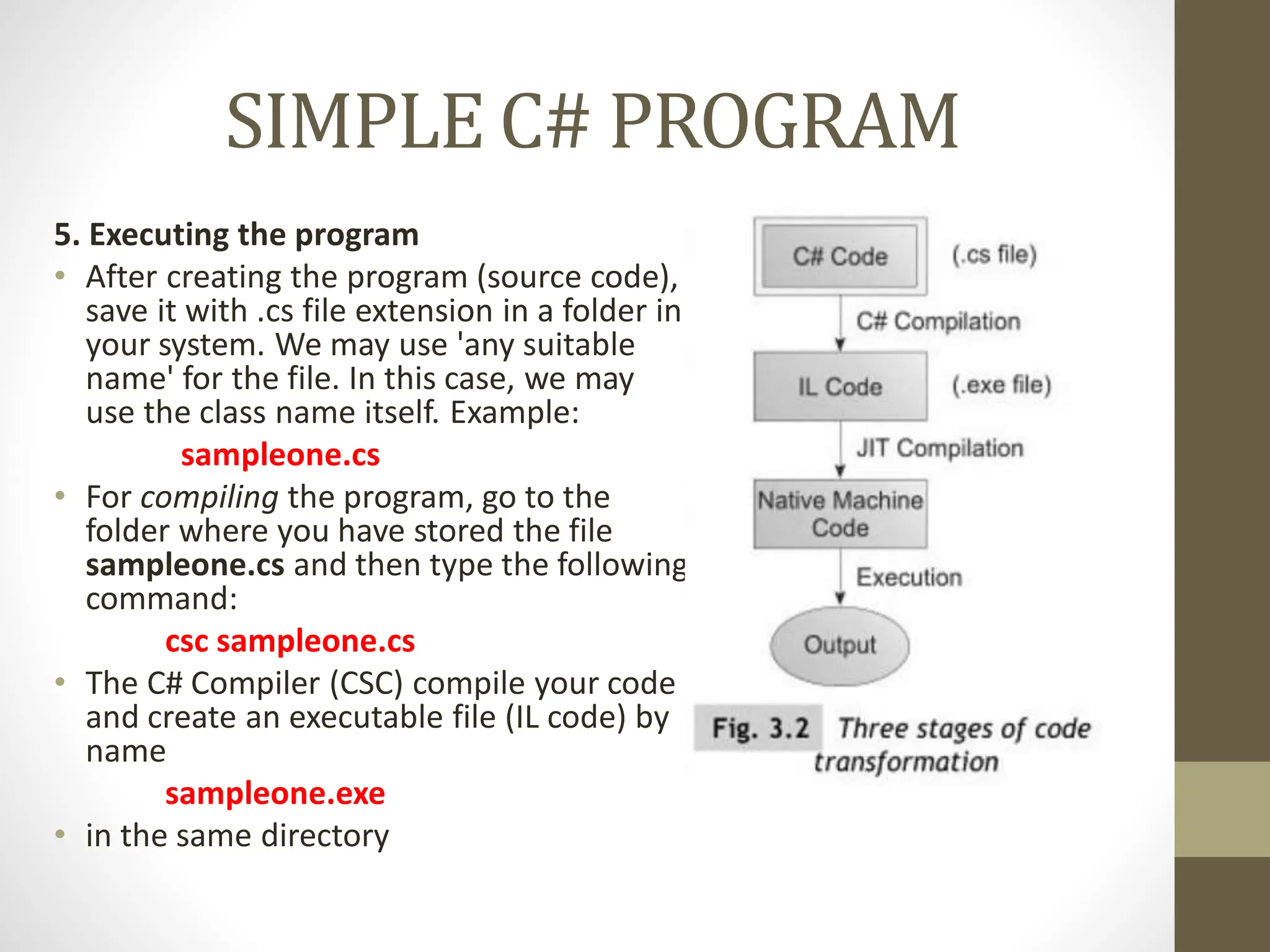 SIMPLE C# PROGRAM
5. Executing the program
• After creating the program (source code),
save it with .cs file extension in a folder in
your system. We may use 'any suitable
name' for the file. In this case, we may
use the class name itself. Example:
sampleone.cs
• For compiling the program, go to the
folder where you have stored the file
sampleone.cs and then type the following
command:
csc sampleone.cs
• The C# Compiler (CSC) compile your code
and create an executable file (IL code) by
name
sampleone.exe
• in the same directory
 