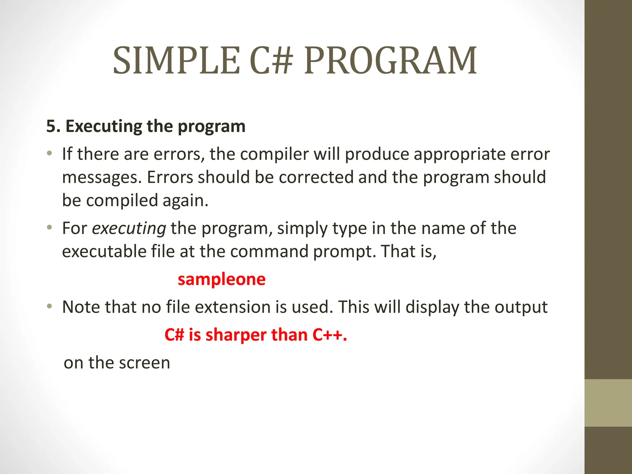 SIMPLE C# PROGRAM
5. Executing the program
• If there are errors, the compiler will produce appropriate error
messages. Errors should be corrected and the program should
be compiled again.
• For executing the program, simply type in the name of the
executable file at the command prompt. That is,
sampleone
• Note that no file extension is used. This will display the output
C# is sharper than C++.
on the screen
 