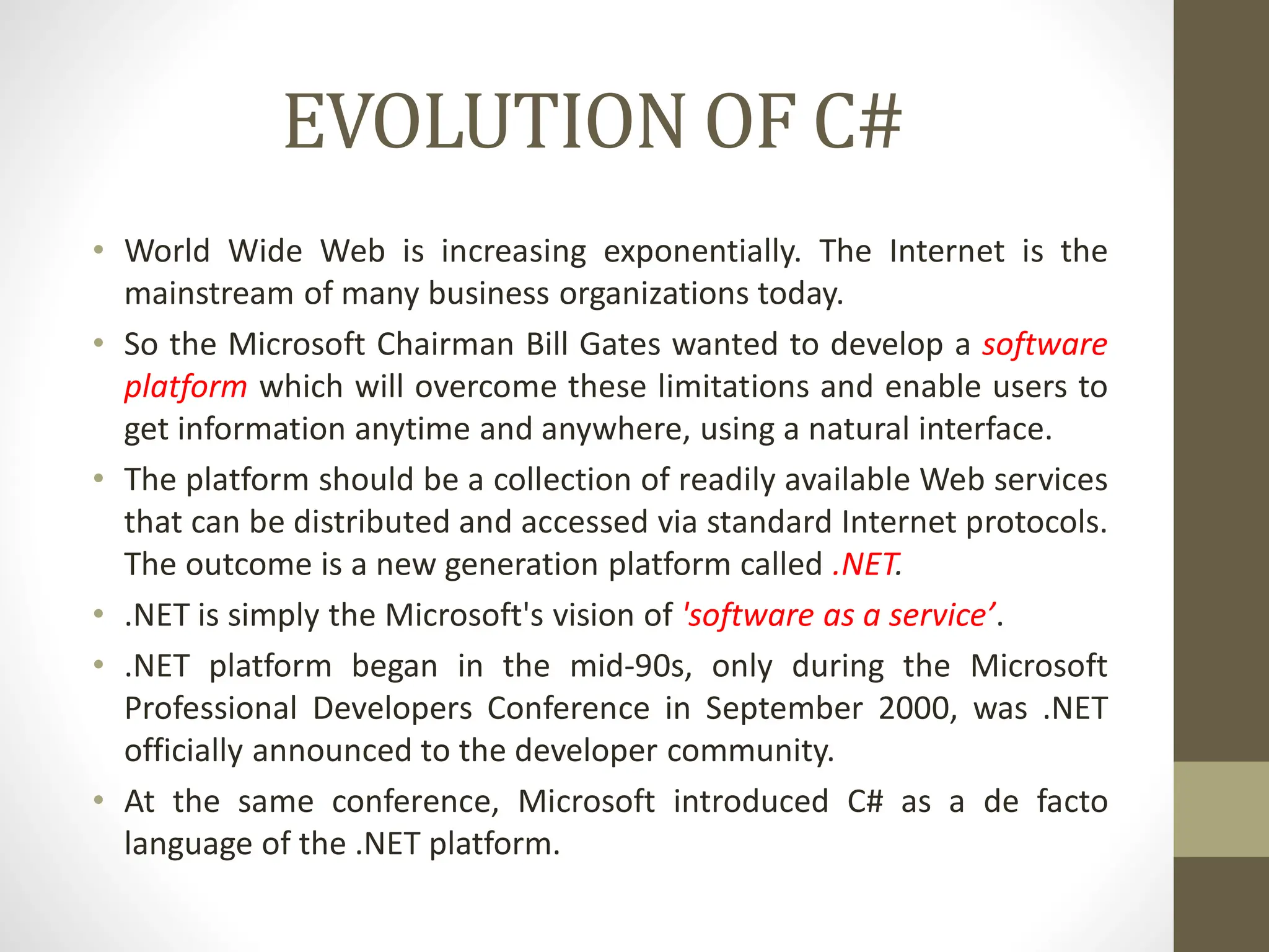 EVOLUTION OF C#
• World Wide Web is increasing exponentially. The Internet is the
mainstream of many business organizations today.
• So the Microsoft Chairman Bill Gates wanted to develop a software
platform which will overcome these limitations and enable users to
get information anytime and anywhere, using a natural interface.
• The platform should be a collection of readily available Web services
that can be distributed and accessed via standard Internet protocols.
The outcome is a new generation platform called .NET.
• .NET is simply the Microsoft's vision of 'software as a service’.
• .NET platform began in the mid-90s, only during the Microsoft
Professional Developers Conference in September 2000, was .NET
officially announced to the developer community.
• At the same conference, Microsoft introduced C# as a de facto
language of the .NET platform.
 