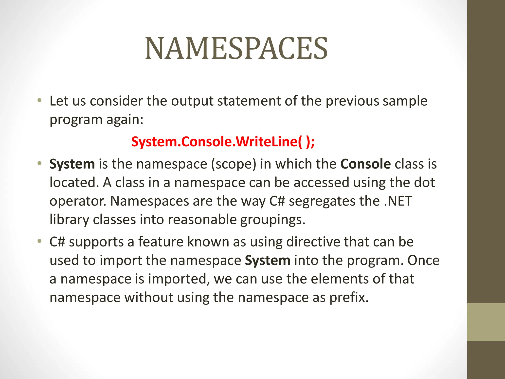 NAMESPACES
• Let us consider the output statement of the previous sample
program again:
System.Console.WriteLine( );
• System is the namespace (scope) in which the Console class is
located. A class in a namespace can be accessed using the dot
operator. Namespaces are the way C# segregates the .NET
library classes into reasonable groupings.
• C# supports a feature known as using directive that can be
used to import the namespace System into the program. Once
a namespace is imported, we can use the elements of that
namespace without using the namespace as prefix.
 