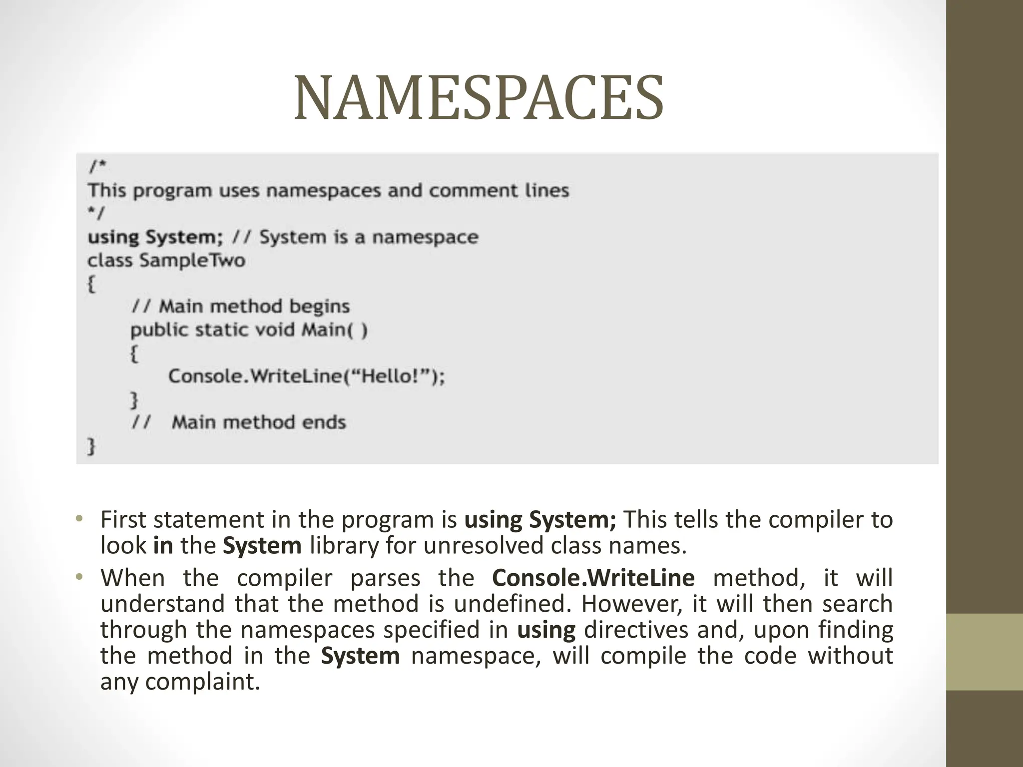 NAMESPACES
• First statement in the program is using System; This tells the compiler to
look in the System library for unresolved class names.
• When the compiler parses the Console.WriteLine method, it will
understand that the method is undefined. However, it will then search
through the namespaces specified in using directives and, upon finding
the method in the System namespace, will compile the code without
any complaint.
 