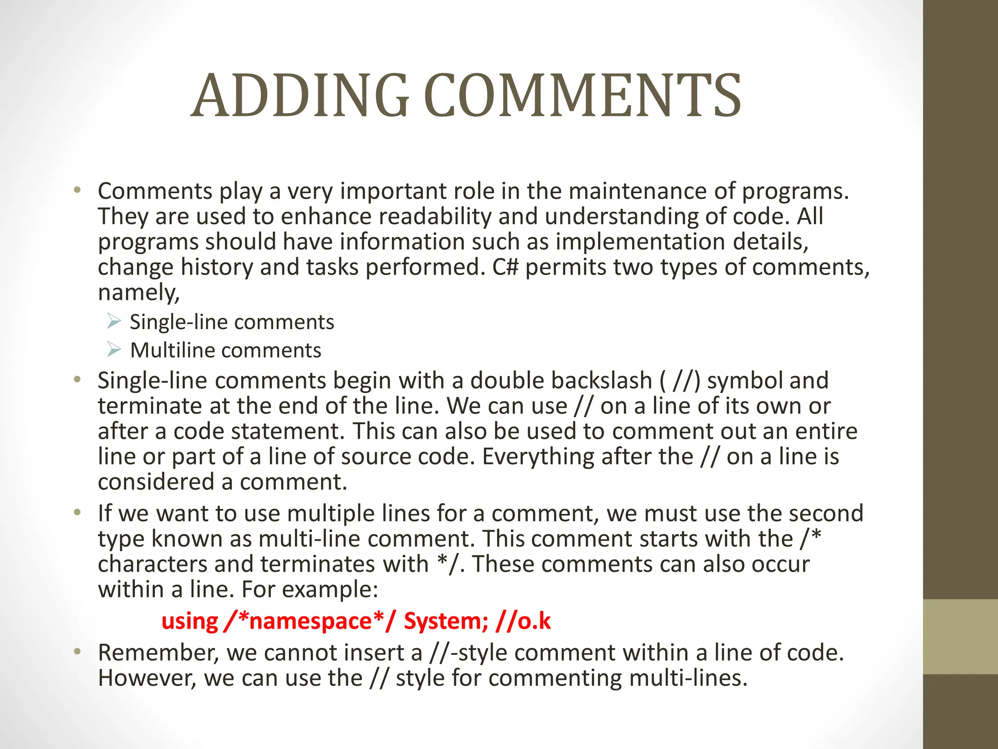 ADDING COMMENTS
• Comments play a very important role in the maintenance of programs.
They are used to enhance readability and understanding of code. All
programs should have information such as implementation details,
change history and tasks performed. C# permits two types of comments,
namely,
 Single-line comments
 Multiline comments
• Single-line comments begin with a double backslash ( //) symbol and
terminate at the end of the line. We can use // on a line of its own or
after a code statement. This can also be used to comment out an entire
line or part of a line of source code. Everything after the // on a line is
considered a comment.
• If we want to use multiple lines for a comment, we must use the second
type known as multi-line comment. This comment starts with the /*
characters and terminates with */. These comments can also occur
within a line. For example:
using /*namespace*/ System; //o.k
• Remember, we cannot insert a //-style comment within a line of code.
However, we can use the // style for commenting multi-lines.
 