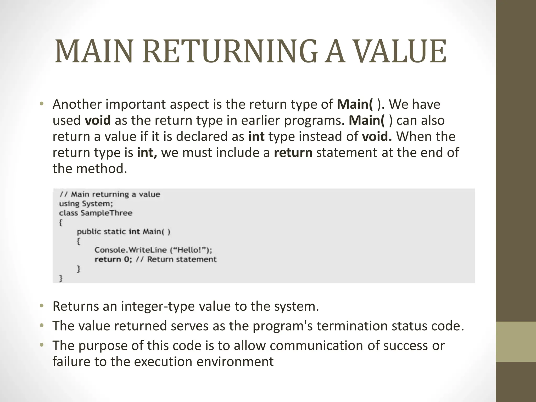 MAIN RETURNING A VALUE
• Another important aspect is the return type of Main( ). We have
used void as the return type in earlier programs. Main( ) can also
return a value if it is declared as int type instead of void. When the
return type is int, we must include a return statement at the end of
the method.
• Returns an integer-type value to the system.
• The value returned serves as the program's termination status code.
• The purpose of this code is to allow communication of success or
failure to the execution environment
 