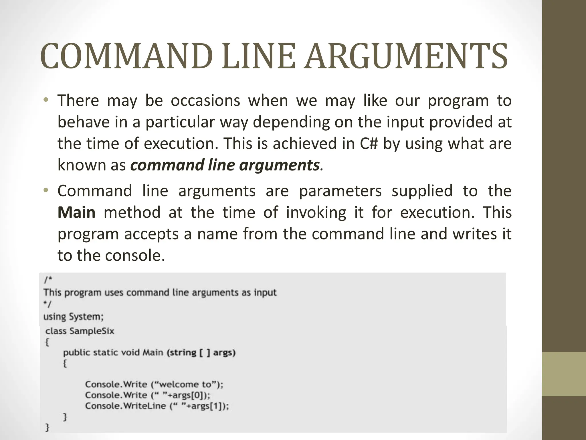 COMMAND LINE ARGUMENTS
• There may be occasions when we may like our program to
behave in a particular way depending on the input provided at
the time of execution. This is achieved in C# by using what are
known as command line arguments.
• Command line arguments are parameters supplied to the
Main method at the time of invoking it for execution. This
program accepts a name from the command line and writes it
to the console.
 