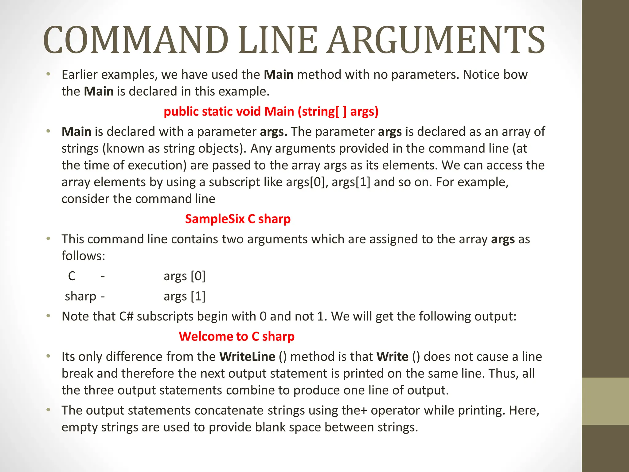 COMMAND LINE ARGUMENTS
• Earlier examples, we have used the Main method with no parameters. Notice bow
the Main is declared in this example.
public static void Main (string[ ] args)
• Main is declared with a parameter args. The parameter args is declared as an array of
strings (known as string objects). Any arguments provided in the command line (at
the time of execution) are passed to the array args as its elements. We can access the
array elements by using a subscript like args[0], args[1] and so on. For example,
consider the command line
SampleSix C sharp
• This command line contains two arguments which are assigned to the array args as
follows:
C - args [0]
sharp - args [1]
• Note that C# subscripts begin with 0 and not 1. We will get the following output:
Welcome to C sharp
• Its only difference from the WriteLine () method is that Write () does not cause a line
break and therefore the next output statement is printed on the same line. Thus, all
the three output statements combine to produce one line of output.
• The output statements concatenate strings using the+ operator while printing. Here,
empty strings are used to provide blank space between strings.
 