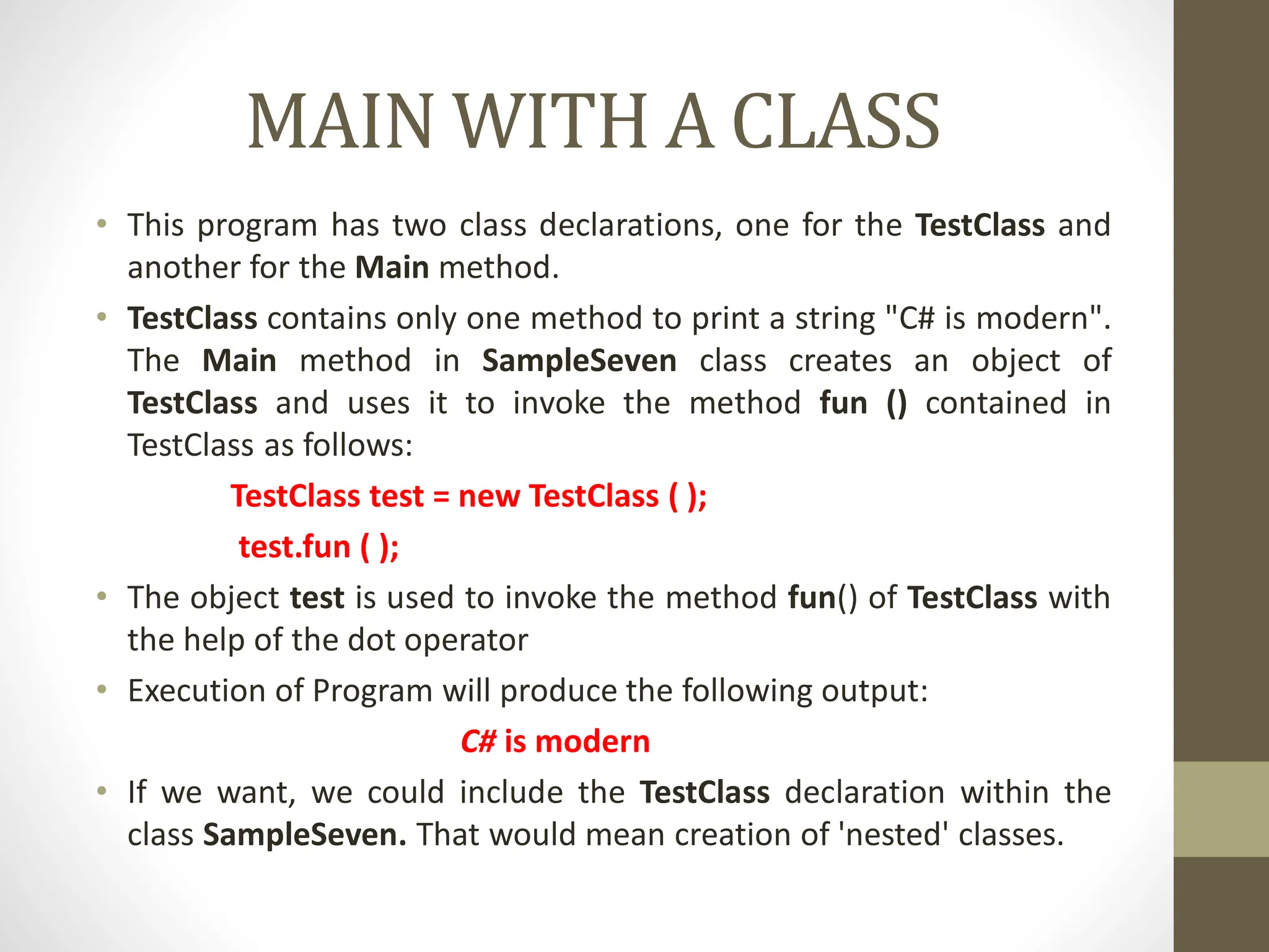 MAIN WITH A CLASS
• This program has two class declarations, one for the TestClass and
another for the Main method.
• TestClass contains only one method to print a string "C# is modern".
The Main method in SampleSeven class creates an object of
TestClass and uses it to invoke the method fun () contained in
TestClass as follows:
TestClass test = new TestClass ( );
test.fun ( );
• The object test is used to invoke the method fun() of TestClass with
the help of the dot operator
• Execution of Program will produce the following output:
C# is modern
• If we want, we could include the TestClass declaration within the
class SampleSeven. That would mean creation of 'nested' classes.
 