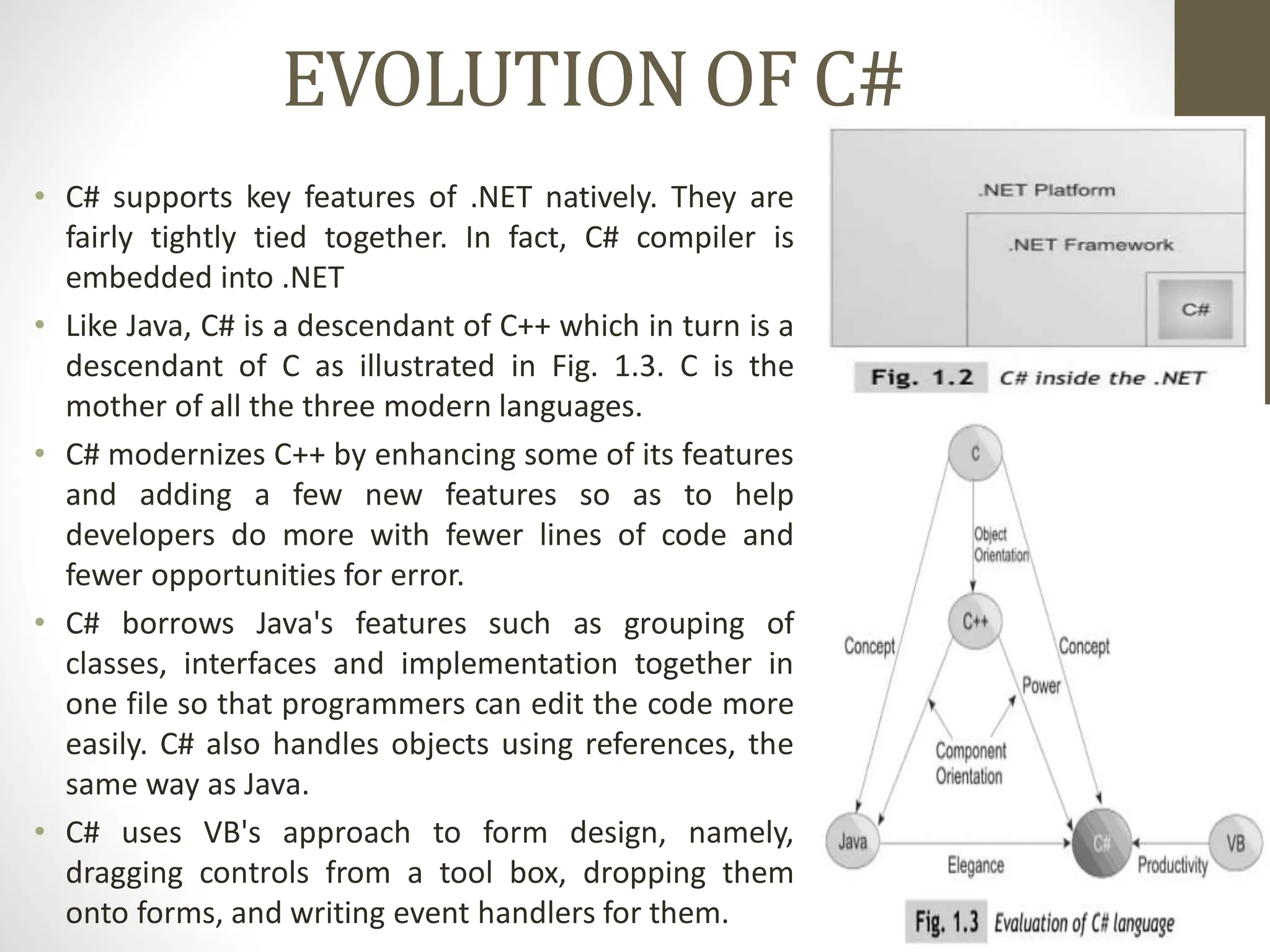 EVOLUTION OF C#
• C# supports key features of .NET natively. They are
fairly tightly tied together. In fact, C# compiler is
embedded into .NET
• Like Java, C# is a descendant of C++ which in turn is a
descendant of C as illustrated in Fig. 1.3. C is the
mother of all the three modern languages.
• C# modernizes C++ by enhancing some of its features
and adding a few new features so as to help
developers do more with fewer lines of code and
fewer opportunities for error.
• C# borrows Java's features such as grouping of
classes, interfaces and implementation together in
one file so that programmers can edit the code more
easily. C# also handles objects using references, the
same way as Java.
• C# uses VB's approach to form design, namely,
dragging controls from a tool box, dropping them
onto forms, and writing event handlers for them.
 