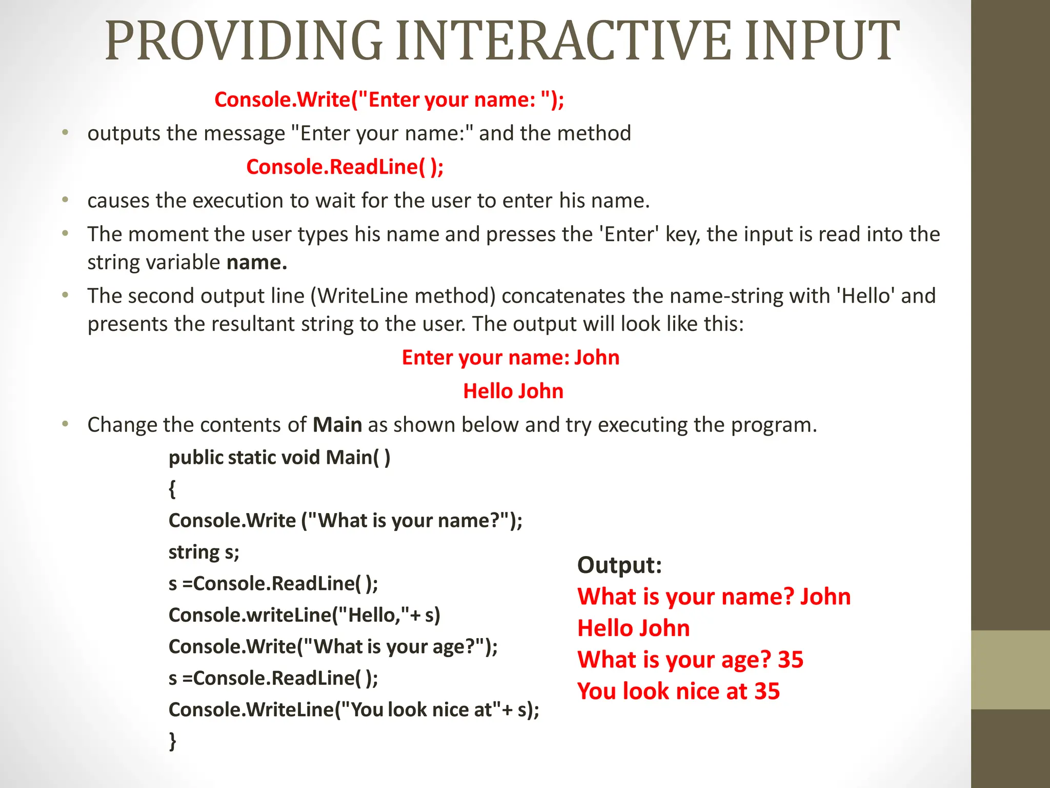 PROVIDINGINTERACTIVEINPUT
Console.Write("Enter your name: ");
• outputs the message "Enter your name:" and the method
Console.ReadLine( );
• causes the execution to wait for the user to enter his name.
• The moment the user types his name and presses the 'Enter' key, the input is read into the
string variable name.
• The second output line (WriteLine method) concatenates the name-string with 'Hello' and
presents the resultant string to the user. The output will look like this:
Enter your name: John
Hello John
• Change the contents of Main as shown below and try executing the program.
public static void Main( )
{
Console.Write ("What is your name?");
string s;
s =Console.ReadLine( );
Console.writeLine("Hello,"+ s)
Console.Write("What is your age?");
s =Console.ReadLine( );
Console.WriteLine("You look nice at"+ s);
}
Output:
What is your name? John
Hello John
What is your age? 35
You look nice at 35
 