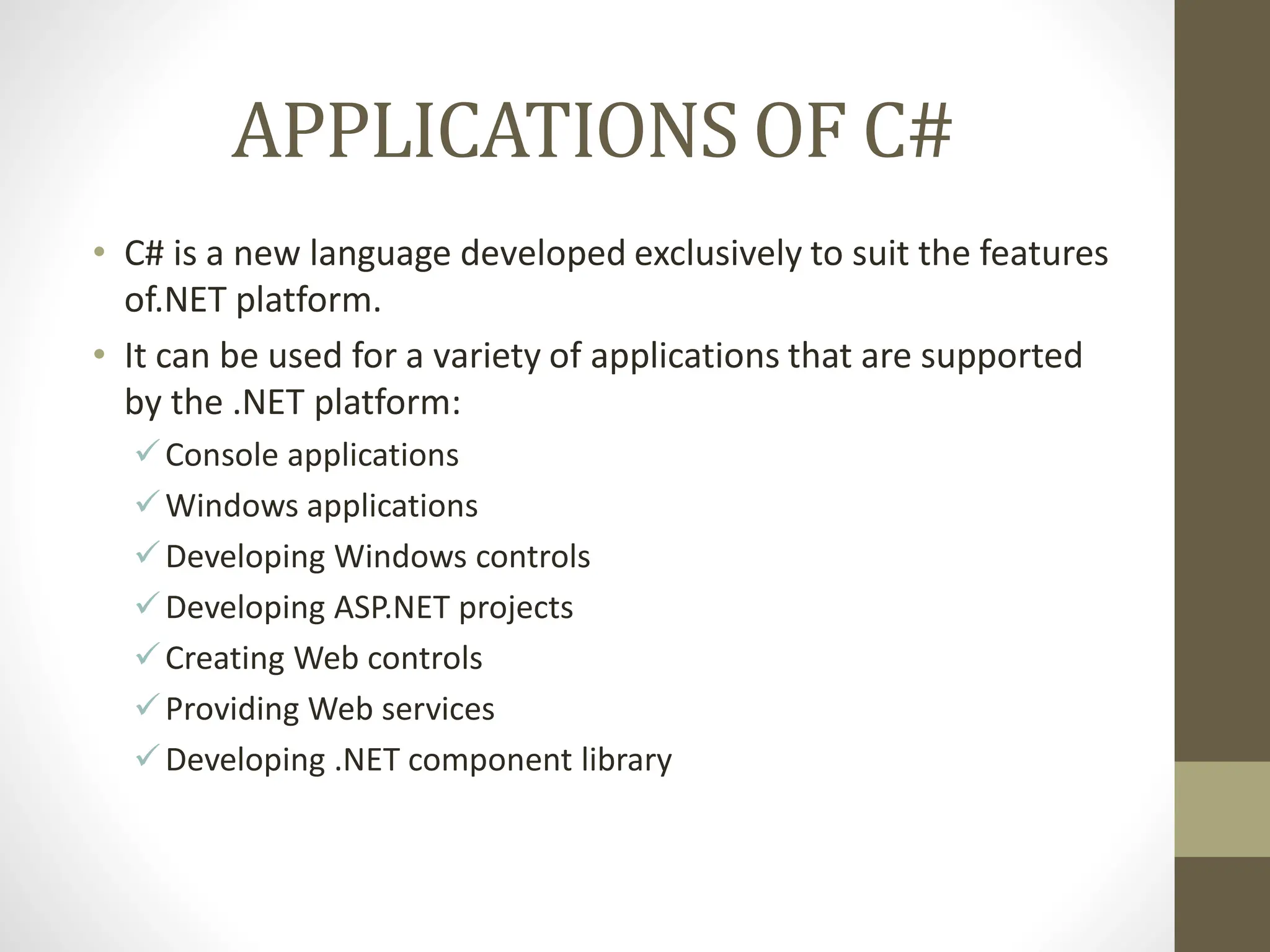 APPLICATIONS OF C#
• C# is a new language developed exclusively to suit the features
of.NET platform.
• It can be used for a variety of applications that are supported
by the .NET platform:
Console applications
Windows applications
Developing Windows controls
Developing ASP.NET projects
Creating Web controls
Providing Web services
Developing .NET component library
 