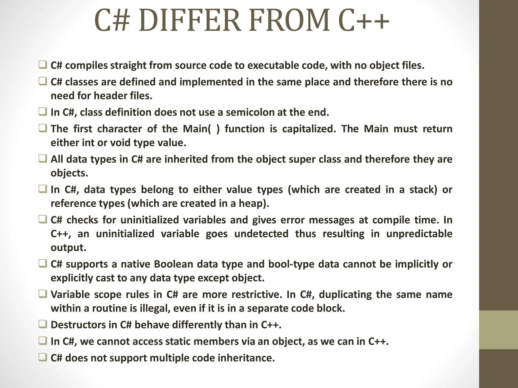 C# DIFFER FROM C++
 C# compiles straight from source code to executable code, with no object files.
 C# classes are defined and implemented in the same place and therefore there is no
need for header files.
 In C#, class definition does not use a semicolon at the end.
 The first character of the Main( ) function is capitalized. The Main must return
either int or void type value.
 All data types in C# are inherited from the object super class and therefore they are
objects.
 In C#, data types belong to either value types (which are created in a stack) or
reference types (which are created in a heap).
 C# checks for uninitialized variables and gives error messages at compile time. In
C++, an uninitialized variable goes undetected thus resulting in unpredictable
output.
 C# supports a native Boolean data type and bool-type data cannot be implicitly or
explicitly cast to any data type except object.
 Variable scope rules in C# are more restrictive. In C#, duplicating the same name
within a routine is illegal, even if it is in a separate code block.
 Destructors in C# behave differently than in C++.
 In C#, we cannot access static members via an object, as we can in C++.
 C# does not support multiple code inheritance.
 