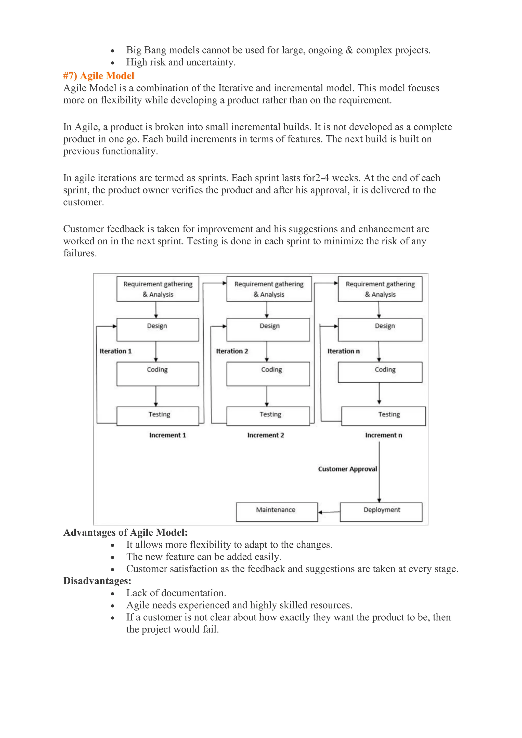 • Big Bang models cannot be used for large, ongoing & complex projects.
• High risk and uncertainty.
#7) Agile Model
Agile Model is a combination of the Iterative and incremental model. This model focuses
more on flexibility while developing a product rather than on the requirement.
In Agile, a product is broken into small incremental builds. It is not developed as a complete
product in one go. Each build increments in terms of features. The next build is built on
previous functionality.
In agile iterations are termed as sprints. Each sprint lasts for2-4 weeks. At the end of each
sprint, the product owner verifies the product and after his approval, it is delivered to the
customer.
Customer feedback is taken for improvement and his suggestions and enhancement are
worked on in the next sprint. Testing is done in each sprint to minimize the risk of any
failures.
Advantages of Agile Model:
• It allows more flexibility to adapt to the changes.
• The new feature can be added easily.
• Customer satisfaction as the feedback and suggestions are taken at every stage.
Disadvantages:
• Lack of documentation.
• Agile needs experienced and highly skilled resources.
• If a customer is not clear about how exactly they want the product to be, then
the project would fail.
 