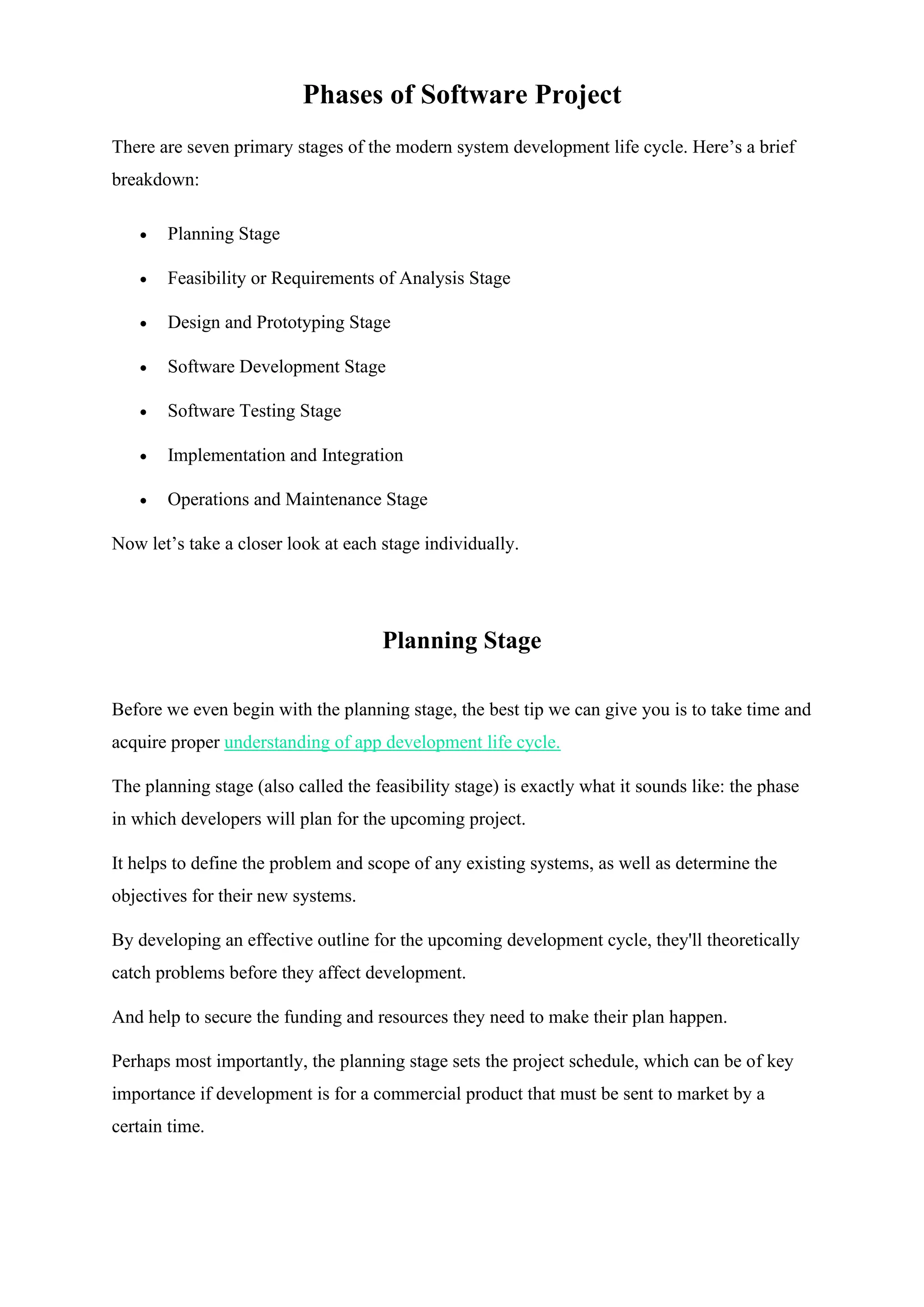 Phases of Software Project
There are seven primary stages of the modern system development life cycle. Here’s a brief
breakdown:
• Planning Stage
• Feasibility or Requirements of Analysis Stage
• Design and Prototyping Stage
• Software Development Stage
• Software Testing Stage
• Implementation and Integration
• Operations and Maintenance Stage
Now let’s take a closer look at each stage individually.
Planning Stage
Before we even begin with the planning stage, the best tip we can give you is to take time and
acquire proper understanding of app development life cycle.
The planning stage (also called the feasibility stage) is exactly what it sounds like: the phase
in which developers will plan for the upcoming project.
It helps to define the problem and scope of any existing systems, as well as determine the
objectives for their new systems.
By developing an effective outline for the upcoming development cycle, they'll theoretically
catch problems before they affect development.
And help to secure the funding and resources they need to make their plan happen.
Perhaps most importantly, the planning stage sets the project schedule, which can be of key
importance if development is for a commercial product that must be sent to market by a
certain time.
 