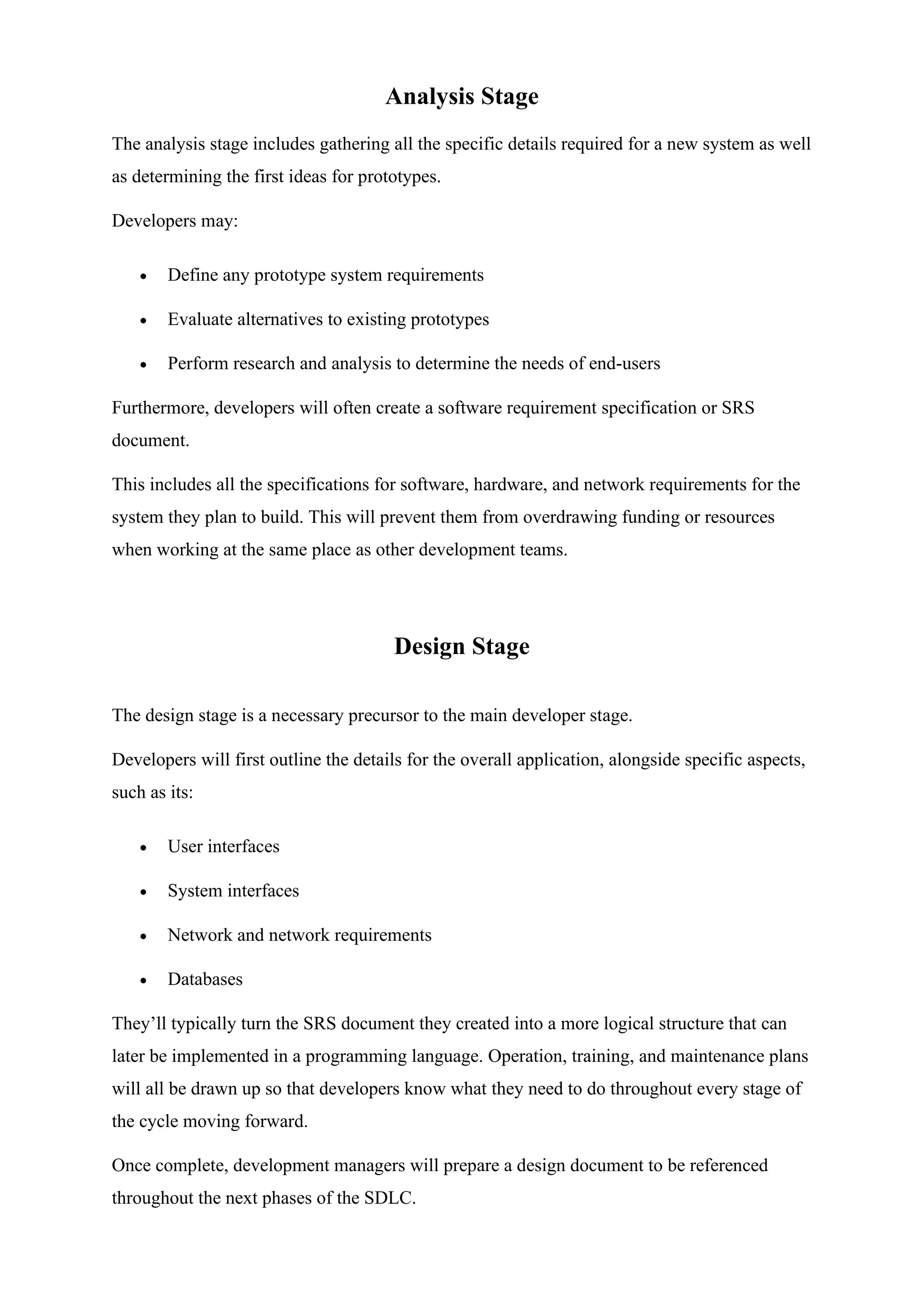 Analysis Stage
The analysis stage includes gathering all the specific details required for a new system as well
as determining the first ideas for prototypes.
Developers may:
• Define any prototype system requirements
• Evaluate alternatives to existing prototypes
• Perform research and analysis to determine the needs of end-users
Furthermore, developers will often create a software requirement specification or SRS
document.
This includes all the specifications for software, hardware, and network requirements for the
system they plan to build. This will prevent them from overdrawing funding or resources
when working at the same place as other development teams.
Design Stage
The design stage is a necessary precursor to the main developer stage.
Developers will first outline the details for the overall application, alongside specific aspects,
such as its:
• User interfaces
• System interfaces
• Network and network requirements
• Databases
They’ll typically turn the SRS document they created into a more logical structure that can
later be implemented in a programming language. Operation, training, and maintenance plans
will all be drawn up so that developers know what they need to do throughout every stage of
the cycle moving forward.
Once complete, development managers will prepare a design document to be referenced
throughout the next phases of the SDLC.
 