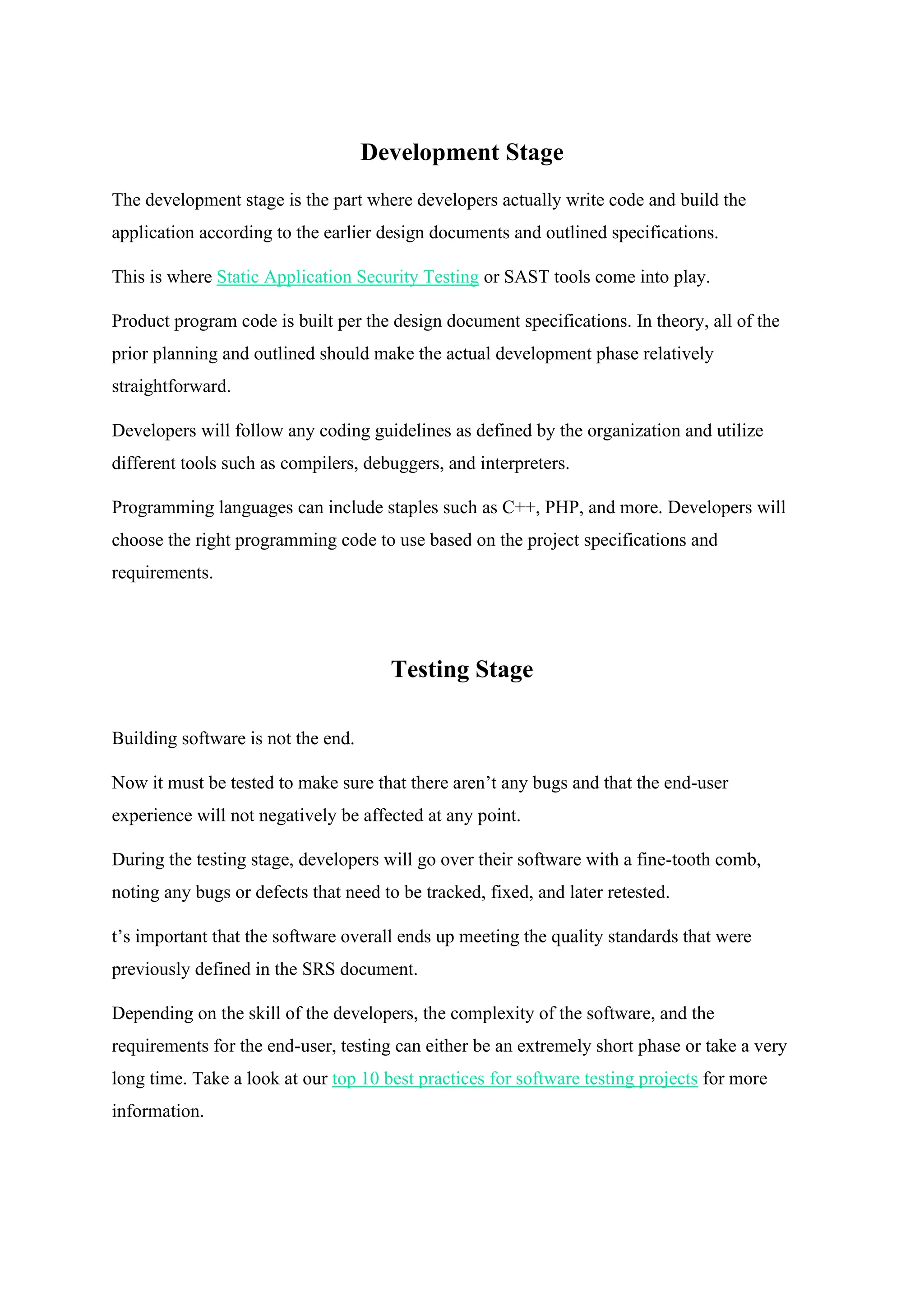 Development Stage
The development stage is the part where developers actually write code and build the
application according to the earlier design documents and outlined specifications.
This is where Static Application Security Testing or SAST tools come into play.
Product program code is built per the design document specifications. In theory, all of the
prior planning and outlined should make the actual development phase relatively
straightforward.
Developers will follow any coding guidelines as defined by the organization and utilize
different tools such as compilers, debuggers, and interpreters.
Programming languages can include staples such as C++, PHP, and more. Developers will
choose the right programming code to use based on the project specifications and
requirements.
Testing Stage
Building software is not the end.
Now it must be tested to make sure that there aren’t any bugs and that the end-user
experience will not negatively be affected at any point.
During the testing stage, developers will go over their software with a fine-tooth comb,
noting any bugs or defects that need to be tracked, fixed, and later retested.
t’s important that the software overall ends up meeting the quality standards that were
previously defined in the SRS document.
Depending on the skill of the developers, the complexity of the software, and the
requirements for the end-user, testing can either be an extremely short phase or take a very
long time. Take a look at our top 10 best practices for software testing projects for more
information.
 