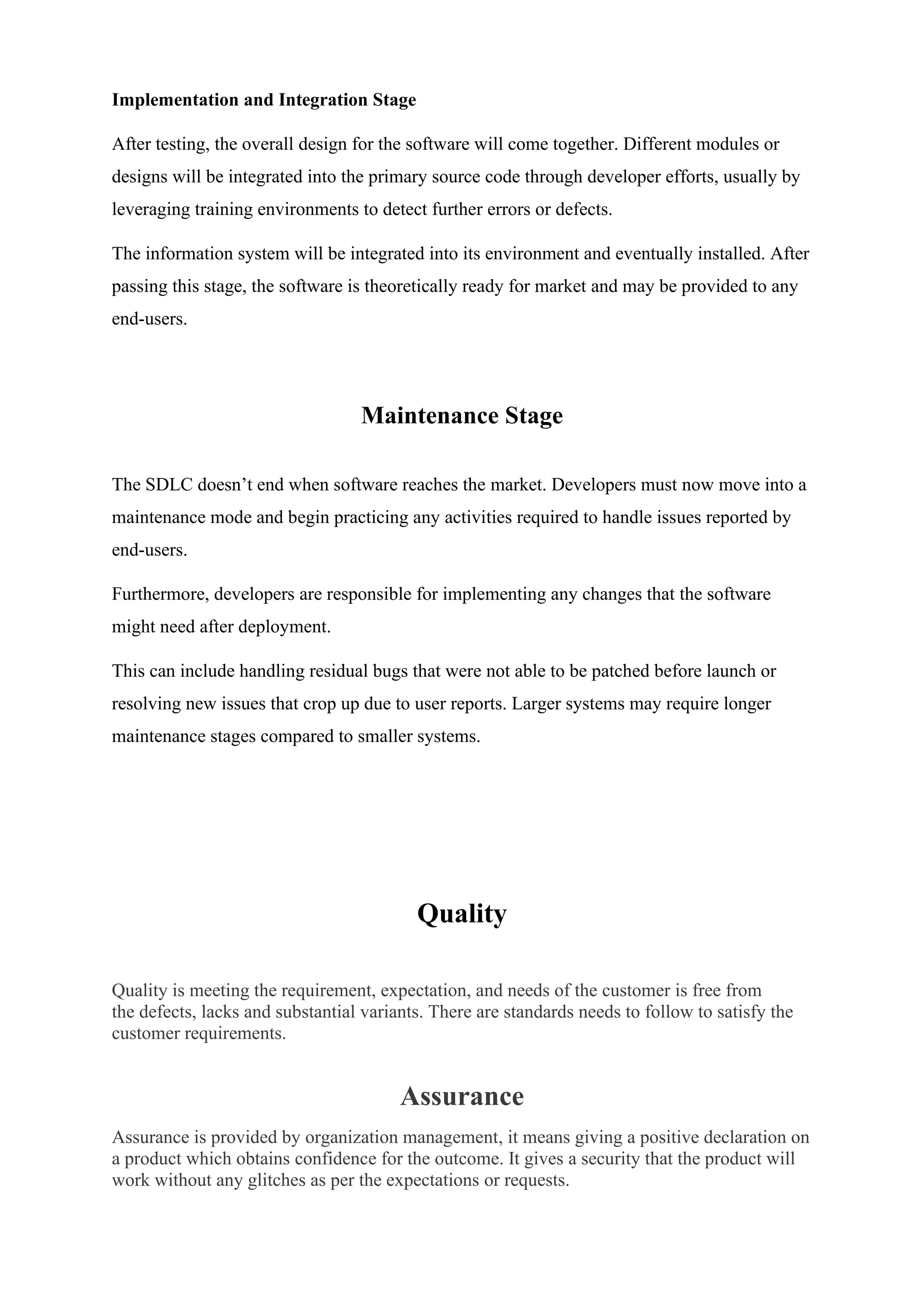 Implementation and Integration Stage
After testing, the overall design for the software will come together. Different modules or
designs will be integrated into the primary source code through developer efforts, usually by
leveraging training environments to detect further errors or defects.
The information system will be integrated into its environment and eventually installed. After
passing this stage, the software is theoretically ready for market and may be provided to any
end-users.
Maintenance Stage
The SDLC doesn’t end when software reaches the market. Developers must now move into a
maintenance mode and begin practicing any activities required to handle issues reported by
end-users.
Furthermore, developers are responsible for implementing any changes that the software
might need after deployment.
This can include handling residual bugs that were not able to be patched before launch or
resolving new issues that crop up due to user reports. Larger systems may require longer
maintenance stages compared to smaller systems.
Quality
Quality is meeting the requirement, expectation, and needs of the customer is free from
the defects, lacks and substantial variants. There are standards needs to follow to satisfy the
customer requirements.
Assurance
Assurance is provided by organization management, it means giving a positive declaration on
a product which obtains confidence for the outcome. It gives a security that the product will
work without any glitches as per the expectations or requests.
 