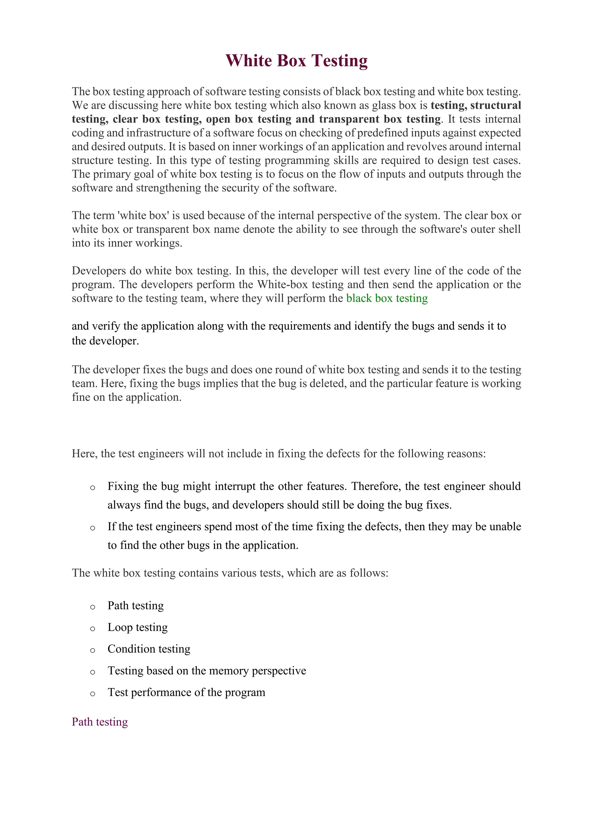 White Box Testing
The box testing approach of software testing consists of black box testing and white box testing.
We are discussing here white box testing which also known as glass box is testing, structural
testing, clear box testing, open box testing and transparent box testing. It tests internal
coding and infrastructure of a software focus on checking of predefined inputs against expected
and desired outputs. It is based on inner workings of an application and revolves around internal
structure testing. In this type of testing programming skills are required to design test cases.
The primary goal of white box testing is to focus on the flow of inputs and outputs through the
software and strengthening the security of the software.
The term 'white box' is used because of the internal perspective of the system. The clear box or
white box or transparent box name denote the ability to see through the software's outer shell
into its inner workings.
Developers do white box testing. In this, the developer will test every line of the code of the
program. The developers perform the White-box testing and then send the application or the
software to the testing team, where they will perform the black box testing
and verify the application along with the requirements and identify the bugs and sends it to
the developer.
The developer fixes the bugs and does one round of white box testing and sends it to the testing
team. Here, fixing the bugs implies that the bug is deleted, and the particular feature is working
fine on the application.20
C++ vs Java
Here, the test engineers will not include in fixing the defects for the following reasons:
o Fixing the bug might interrupt the other features. Therefore, the test engineer should
always find the bugs, and developers should still be doing the bug fixes.
o If the test engineers spend most of the time fixing the defects, then they may be unable
to find the other bugs in the application.
The white box testing contains various tests, which are as follows:
o Path testing
o Loop testing
o Condition testing
o Testing based on the memory perspective
o Test performance of the program
Path testing
 