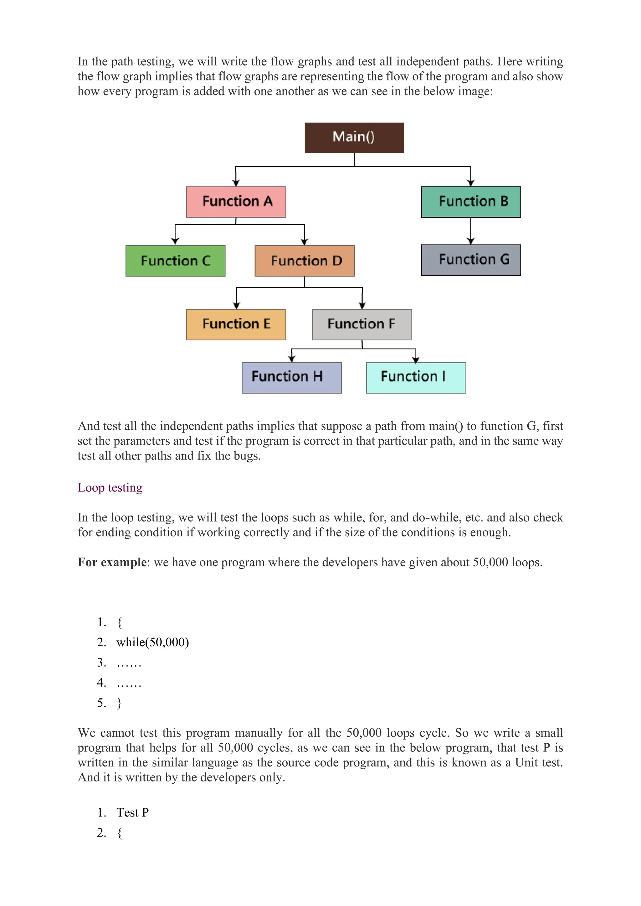 In the path testing, we will write the flow graphs and test all independent paths. Here writing
the flow graph implies that flow graphs are representing the flow of the program and also show
how every program is added with one another as we can see in the below image:
And test all the independent paths implies that suppose a path from main() to function G, first
set the parameters and test if the program is correct in that particular path, and in the same way
test all other paths and fix the bugs.
Loop testing
In the loop testing, we will test the loops such as while, for, and do-while, etc. and also check
for ending condition if working correctly and if the size of the conditions is enough.
For example: we have one program where the developers have given about 50,000 loops.
1. {
2. while(50,000)
3. ……
4. ……
5. }
We cannot test this program manually for all the 50,000 loops cycle. So we write a small
program that helps for all 50,000 cycles, as we can see in the below program, that test P is
written in the similar language as the source code program, and this is known as a Unit test.
And it is written by the developers only.
1. Test P
2. {
 