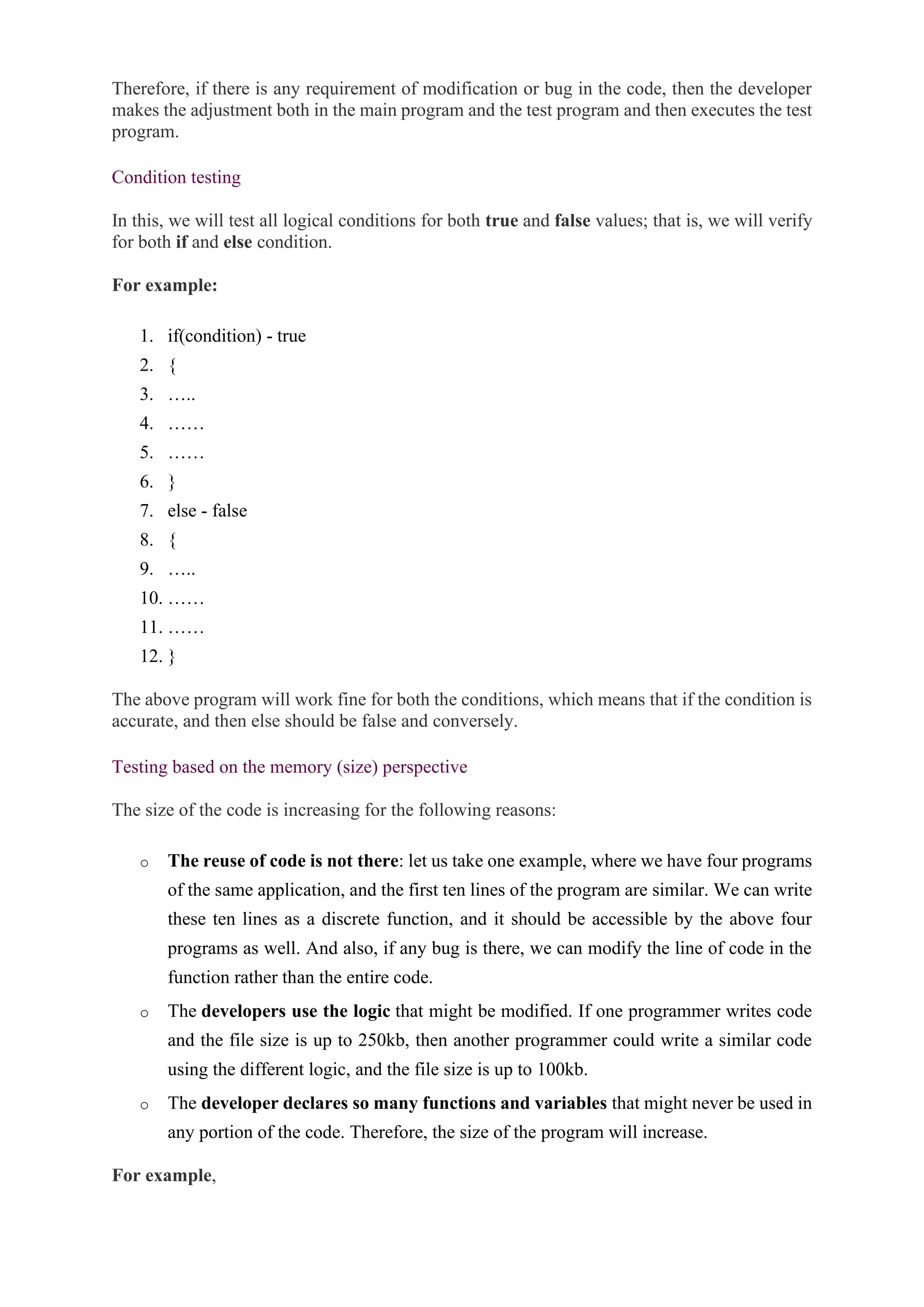 Therefore, if there is any requirement of modification or bug in the code, then the developer
makes the adjustment both in the main program and the test program and then executes the test
program.
Condition testing
In this, we will test all logical conditions for both true and false values; that is, we will verify
for both if and else condition.
For example:
1. if(condition) - true
2. {
3. …..
4. ……
5. ……
6. }
7. else - false
8. {
9. …..
10. ……
11. ……
12. }
The above program will work fine for both the conditions, which means that if the condition is
accurate, and then else should be false and conversely.
Testing based on the memory (size) perspective
The size of the code is increasing for the following reasons:
o The reuse of code is not there: let us take one example, where we have four programs
of the same application, and the first ten lines of the program are similar. We can write
these ten lines as a discrete function, and it should be accessible by the above four
programs as well. And also, if any bug is there, we can modify the line of code in the
function rather than the entire code.
o The developers use the logic that might be modified. If one programmer writes code
and the file size is up to 250kb, then another programmer could write a similar code
using the different logic, and the file size is up to 100kb.
o The developer declares so many functions and variables that might never be used in
any portion of the code. Therefore, the size of the program will increase.
For example,
 