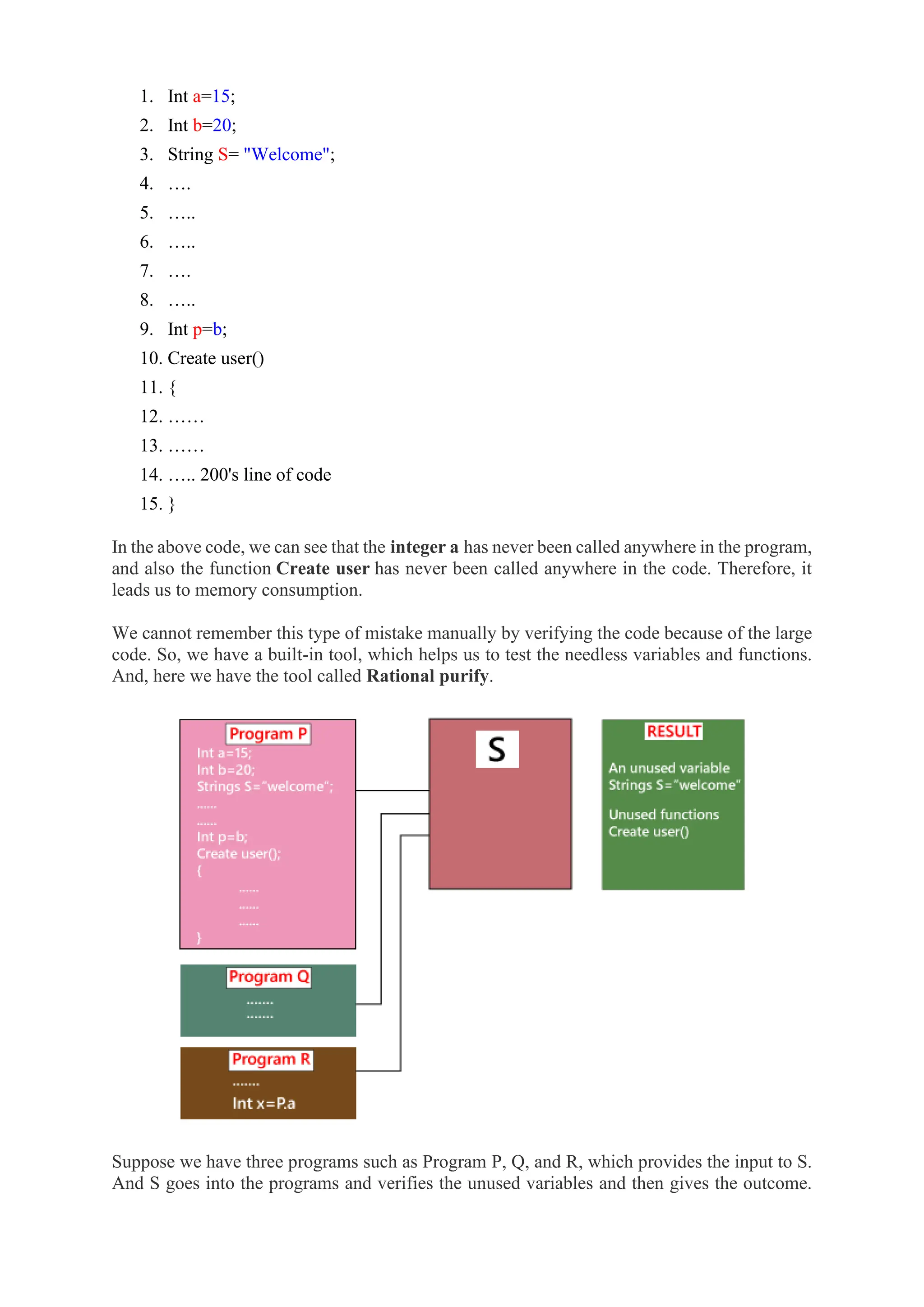 1. Int a=15;
2. Int b=20;
3. String S= "Welcome";
4. ….
5. …..
6. …..
7. ….
8. …..
9. Int p=b;
10. Create user()
11. {
12. ……
13. ……
14. ….. 200's line of code
15. }
In the above code, we can see that the integer a has never been called anywhere in the program,
and also the function Create user has never been called anywhere in the code. Therefore, it
leads us to memory consumption.
We cannot remember this type of mistake manually by verifying the code because of the large
code. So, we have a built-in tool, which helps us to test the needless variables and functions.
And, here we have the tool called Rational purify.
Suppose we have three programs such as Program P, Q, and R, which provides the input to S.
And S goes into the programs and verifies the unused variables and then gives the outcome.
 