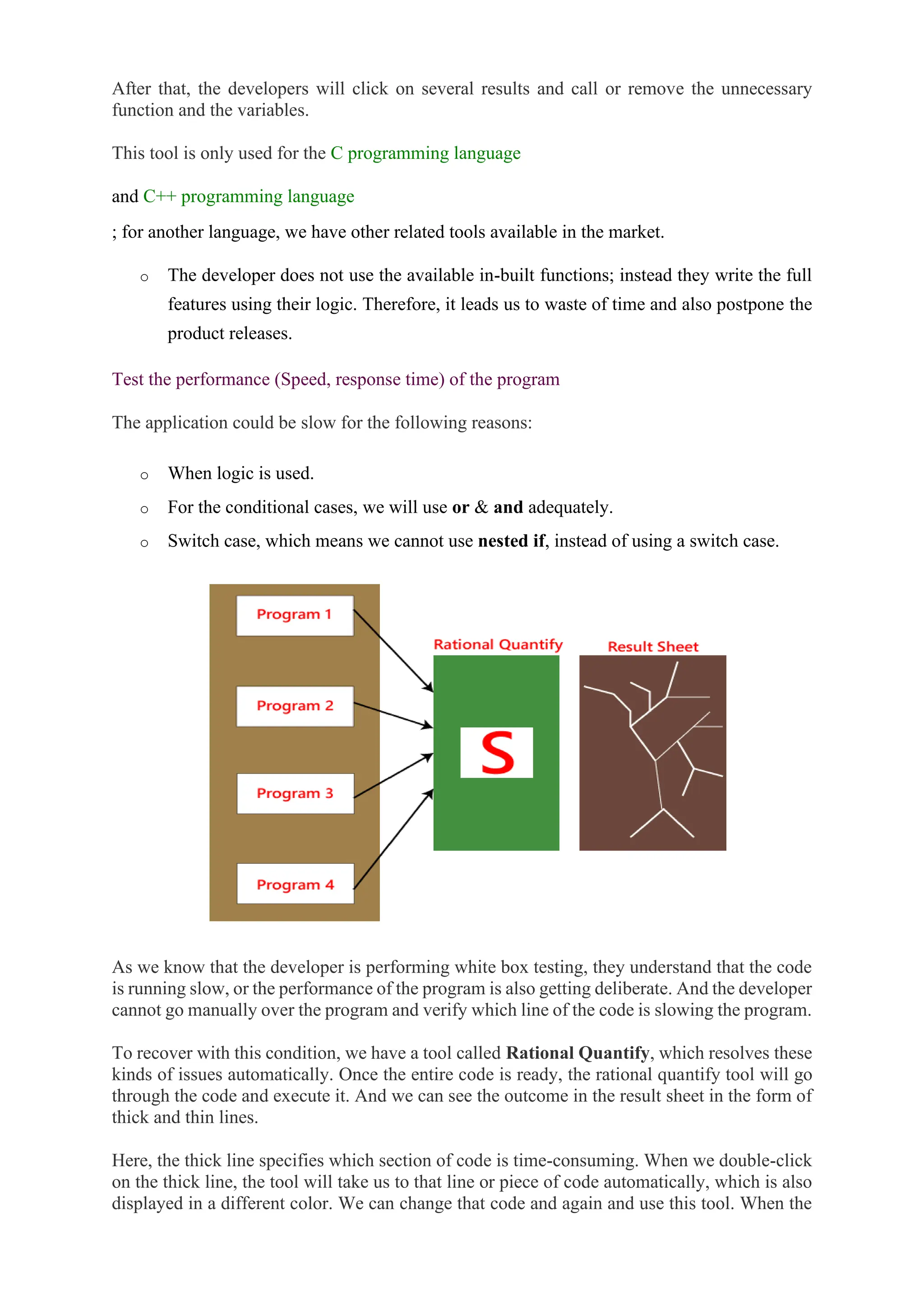 After that, the developers will click on several results and call or remove the unnecessary
function and the variables.
This tool is only used for the C programming language
and C++ programming language
; for another language, we have other related tools available in the market.
o The developer does not use the available in-built functions; instead they write the full
features using their logic. Therefore, it leads us to waste of time and also postpone the
product releases.
Test the performance (Speed, response time) of the program
The application could be slow for the following reasons:
o When logic is used.
o For the conditional cases, we will use or & and adequately.
o Switch case, which means we cannot use nested if, instead of using a switch case.
As we know that the developer is performing white box testing, they understand that the code
is running slow, or the performance of the program is also getting deliberate. And the developer
cannot go manually over the program and verify which line of the code is slowing the program.
To recover with this condition, we have a tool called Rational Quantify, which resolves these
kinds of issues automatically. Once the entire code is ready, the rational quantify tool will go
through the code and execute it. And we can see the outcome in the result sheet in the form of
thick and thin lines.
Here, the thick line specifies which section of code is time-consuming. When we double-click
on the thick line, the tool will take us to that line or piece of code automatically, which is also
displayed in a different color. We can change that code and again and use this tool. When the
 
