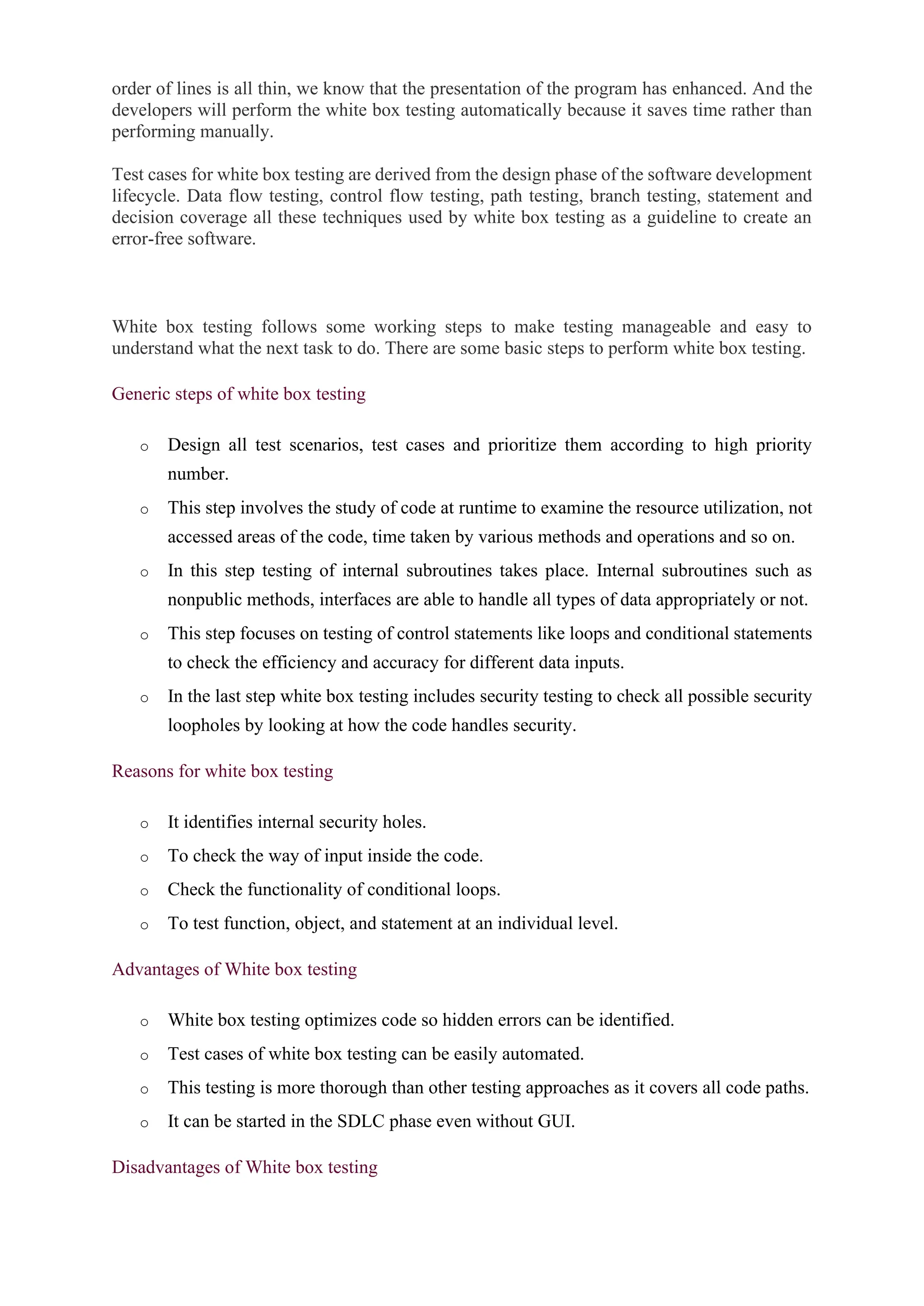 order of lines is all thin, we know that the presentation of the program has enhanced. And the
developers will perform the white box testing automatically because it saves time rather than
performing manually.
Test cases for white box testing are derived from the design phase of the software development
lifecycle. Data flow testing, control flow testing, path testing, branch testing, statement and
decision coverage all these techniques used by white box testing as a guideline to create an
error-free software.
White box testing follows some working steps to make testing manageable and easy to
understand what the next task to do. There are some basic steps to perform white box testing.
Generic steps of white box testing
o Design all test scenarios, test cases and prioritize them according to high priority
number.
o This step involves the study of code at runtime to examine the resource utilization, not
accessed areas of the code, time taken by various methods and operations and so on.
o In this step testing of internal subroutines takes place. Internal subroutines such as
nonpublic methods, interfaces are able to handle all types of data appropriately or not.
o This step focuses on testing of control statements like loops and conditional statements
to check the efficiency and accuracy for different data inputs.
o In the last step white box testing includes security testing to check all possible security
loopholes by looking at how the code handles security.
Reasons for white box testing
o It identifies internal security holes.
o To check the way of input inside the code.
o Check the functionality of conditional loops.
o To test function, object, and statement at an individual level.
Advantages of White box testing
o White box testing optimizes code so hidden errors can be identified.
o Test cases of white box testing can be easily automated.
o This testing is more thorough than other testing approaches as it covers all code paths.
o It can be started in the SDLC phase even without GUI.
Disadvantages of White box testing
 
