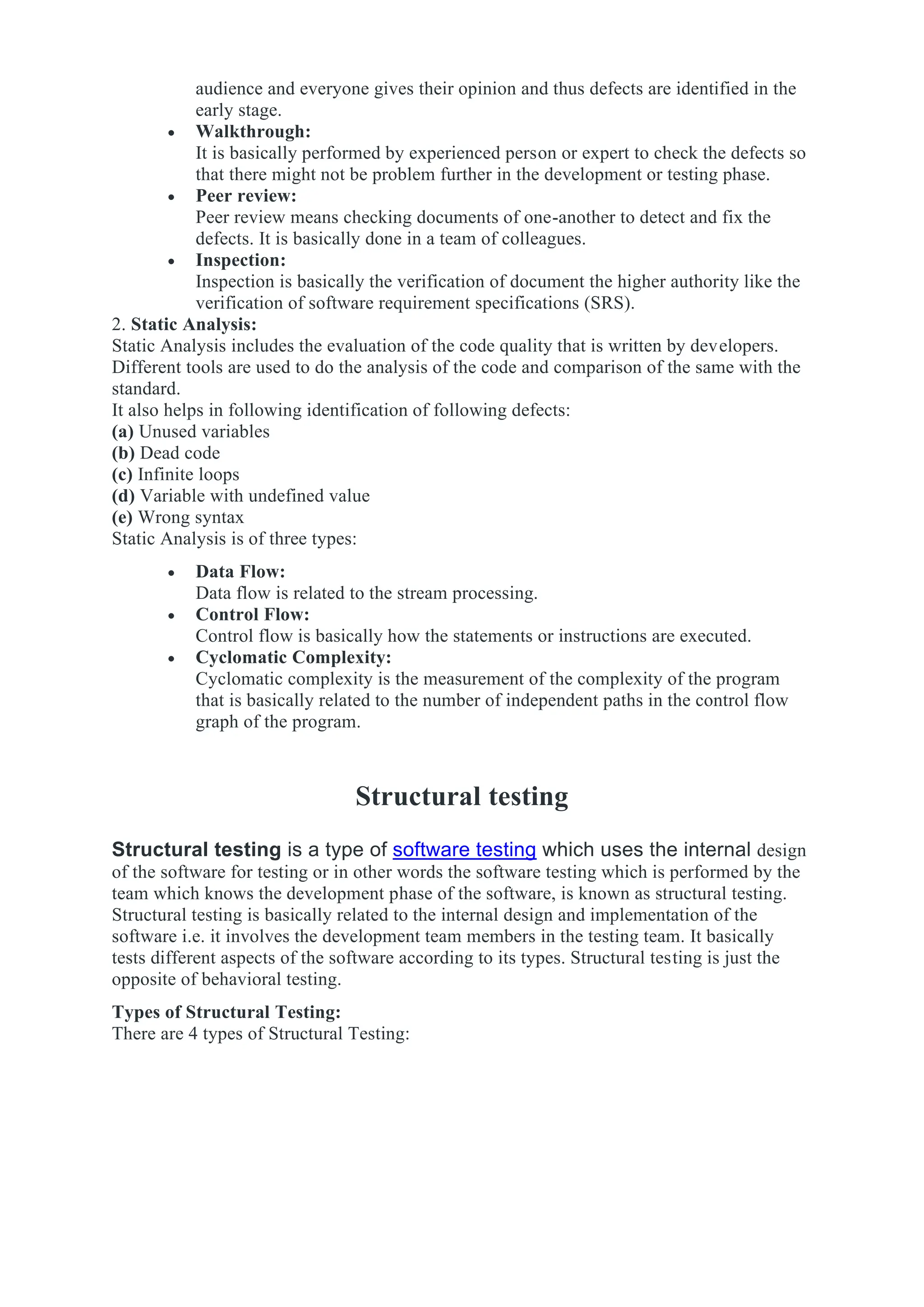 audience and everyone gives their opinion and thus defects are identified in the
early stage.
• Walkthrough:
It is basically performed by experienced person or expert to check the defects so
that there might not be problem further in the development or testing phase.
• Peer review:
Peer review means checking documents of one-another to detect and fix the
defects. It is basically done in a team of colleagues.
• Inspection:
Inspection is basically the verification of document the higher authority like the
verification of software requirement specifications (SRS).
2. Static Analysis:
Static Analysis includes the evaluation of the code quality that is written by developers.
Different tools are used to do the analysis of the code and comparison of the same with the
standard.
It also helps in following identification of following defects:
(a) Unused variables
(b) Dead code
(c) Infinite loops
(d) Variable with undefined value
(e) Wrong syntax
Static Analysis is of three types:
• Data Flow:
Data flow is related to the stream processing.
• Control Flow:
Control flow is basically how the statements or instructions are executed.
• Cyclomatic Complexity:
Cyclomatic complexity is the measurement of the complexity of the program
that is basically related to the number of independent paths in the control flow
graph of the program.
Structural testing
Structural testing is a type of software testing which uses the internal design
of the software for testing or in other words the software testing which is performed by the
team which knows the development phase of the software, is known as structural testing.
Structural testing is basically related to the internal design and implementation of the
software i.e. it involves the development team members in the testing team. It basically
tests different aspects of the software according to its types. Structural testing is just the
opposite of behavioral testing.
Types of Structural Testing:
There are 4 types of Structural Testing:
 