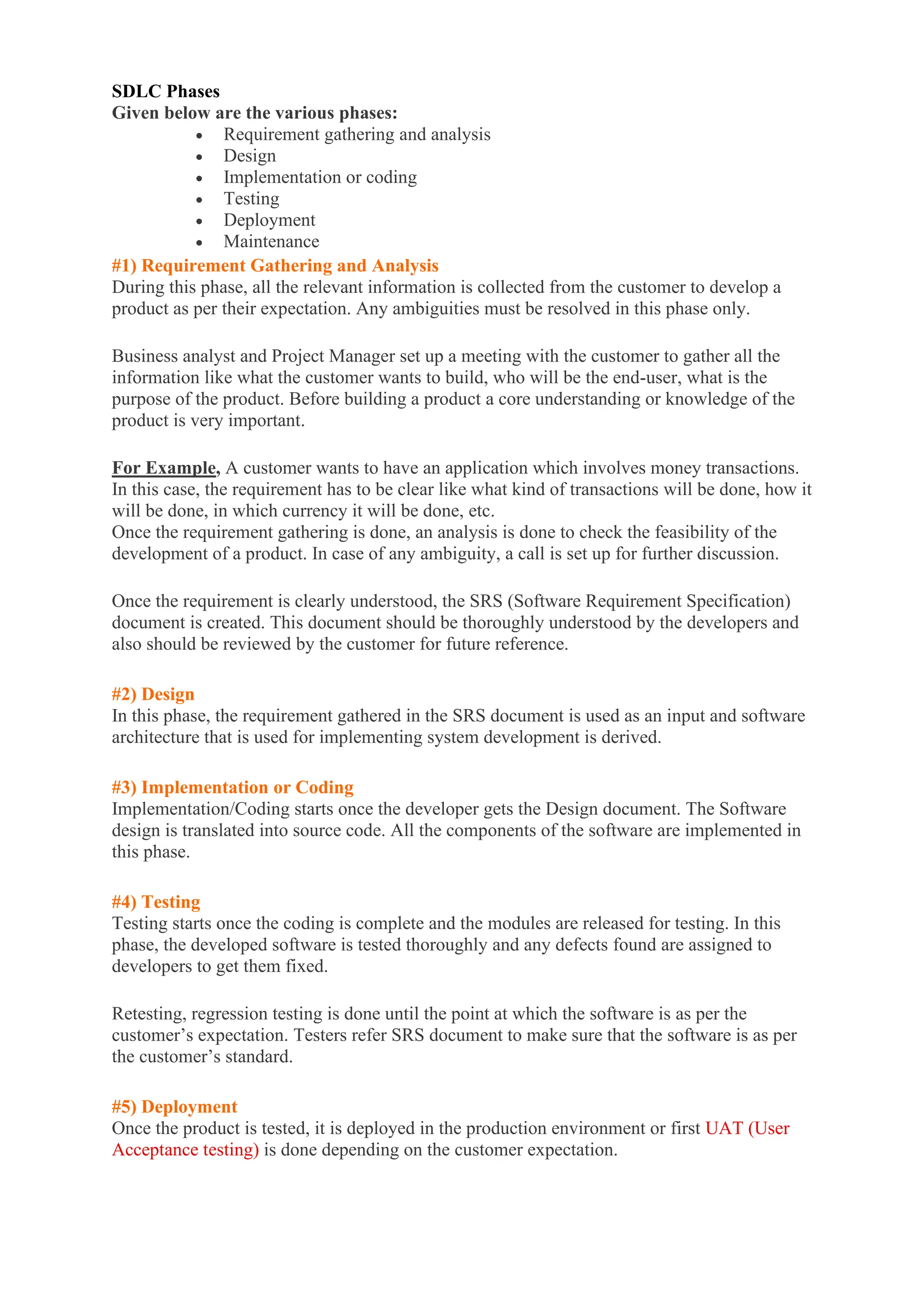 SDLC Phases
Given below are the various phases:
• Requirement gathering and analysis
• Design
• Implementation or coding
• Testing
• Deployment
• Maintenance
#1) Requirement Gathering and Analysis
During this phase, all the relevant information is collected from the customer to develop a
product as per their expectation. Any ambiguities must be resolved in this phase only.
Business analyst and Project Manager set up a meeting with the customer to gather all the
information like what the customer wants to build, who will be the end-user, what is the
purpose of the product. Before building a product a core understanding or knowledge of the
product is very important.
For Example, A customer wants to have an application which involves money transactions.
In this case, the requirement has to be clear like what kind of transactions will be done, how it
will be done, in which currency it will be done, etc.
Once the requirement gathering is done, an analysis is done to check the feasibility of the
development of a product. In case of any ambiguity, a call is set up for further discussion.
Once the requirement is clearly understood, the SRS (Software Requirement Specification)
document is created. This document should be thoroughly understood by the developers and
also should be reviewed by the customer for future reference.
#2) Design
In this phase, the requirement gathered in the SRS document is used as an input and software
architecture that is used for implementing system development is derived.
#3) Implementation or Coding
Implementation/Coding starts once the developer gets the Design document. The Software
design is translated into source code. All the components of the software are implemented in
this phase.
#4) Testing
Testing starts once the coding is complete and the modules are released for testing. In this
phase, the developed software is tested thoroughly and any defects found are assigned to
developers to get them fixed.
Retesting, regression testing is done until the point at which the software is as per the
customer’s expectation. Testers refer SRS document to make sure that the software is as per
the customer’s standard.
#5) Deployment
Once the product is tested, it is deployed in the production environment or first UAT (User
Acceptance testing) is done depending on the customer expectation.
 