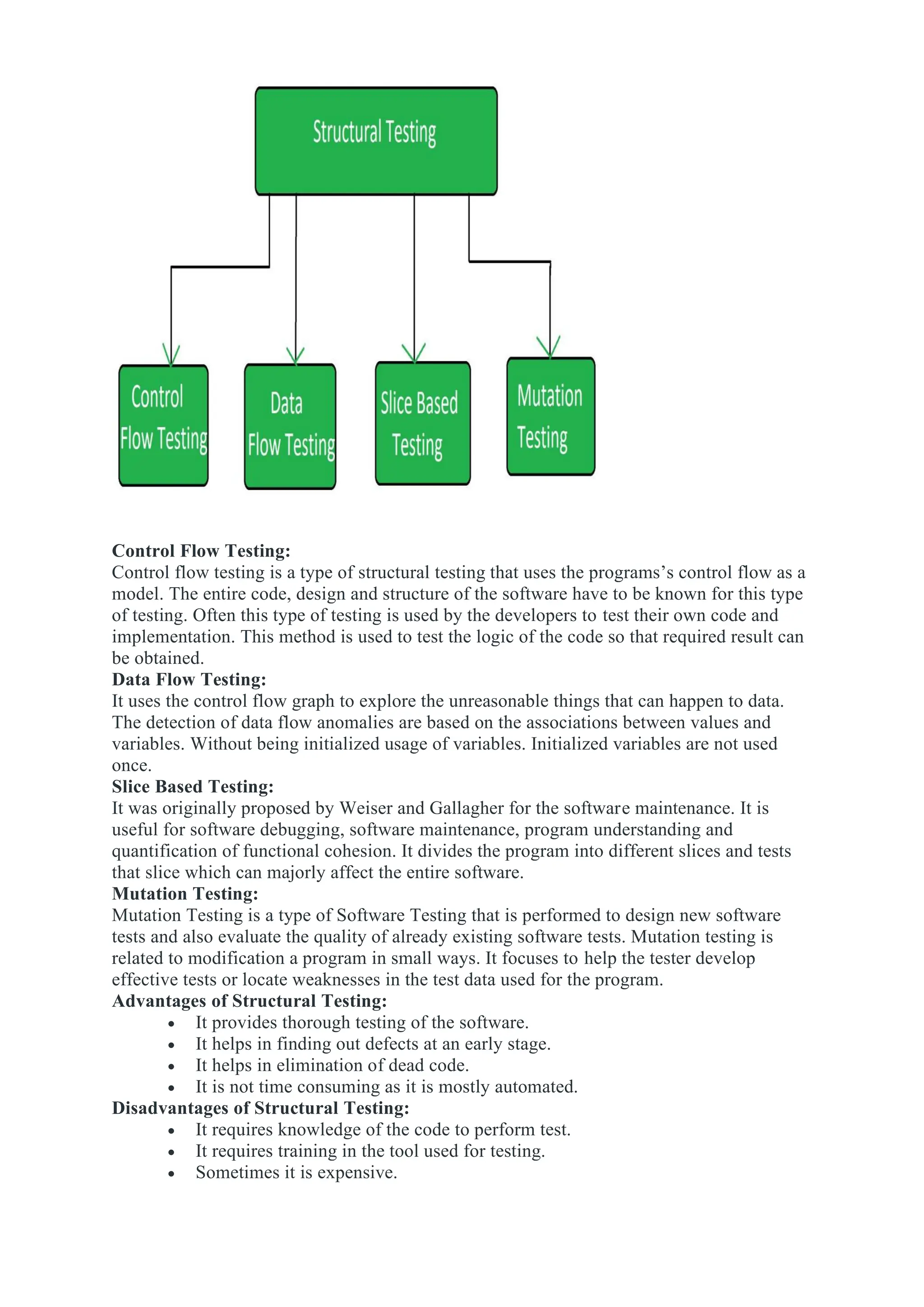 Control Flow Testing:
Control flow testing is a type of structural testing that uses the programs’s control flow as a
model. The entire code, design and structure of the software have to be known for this type
of testing. Often this type of testing is used by the developers to test their own code and
implementation. This method is used to test the logic of the code so that required result can
be obtained.
Data Flow Testing:
It uses the control flow graph to explore the unreasonable things that can happen to data.
The detection of data flow anomalies are based on the associations between values and
variables. Without being initialized usage of variables. Initialized variables are not used
once.
Slice Based Testing:
It was originally proposed by Weiser and Gallagher for the software maintenance. It is
useful for software debugging, software maintenance, program understanding and
quantification of functional cohesion. It divides the program into different slices and tests
that slice which can majorly affect the entire software.
Mutation Testing:
Mutation Testing is a type of Software Testing that is performed to design new software
tests and also evaluate the quality of already existing software tests. Mutation testing is
related to modification a program in small ways. It focuses to help the tester develop
effective tests or locate weaknesses in the test data used for the program.
Advantages of Structural Testing:
• It provides thorough testing of the software.
• It helps in finding out defects at an early stage.
• It helps in elimination of dead code.
• It is not time consuming as it is mostly automated.
Disadvantages of Structural Testing:
• It requires knowledge of the code to perform test.
• It requires training in the tool used for testing.
• Sometimes it is expensive.
 