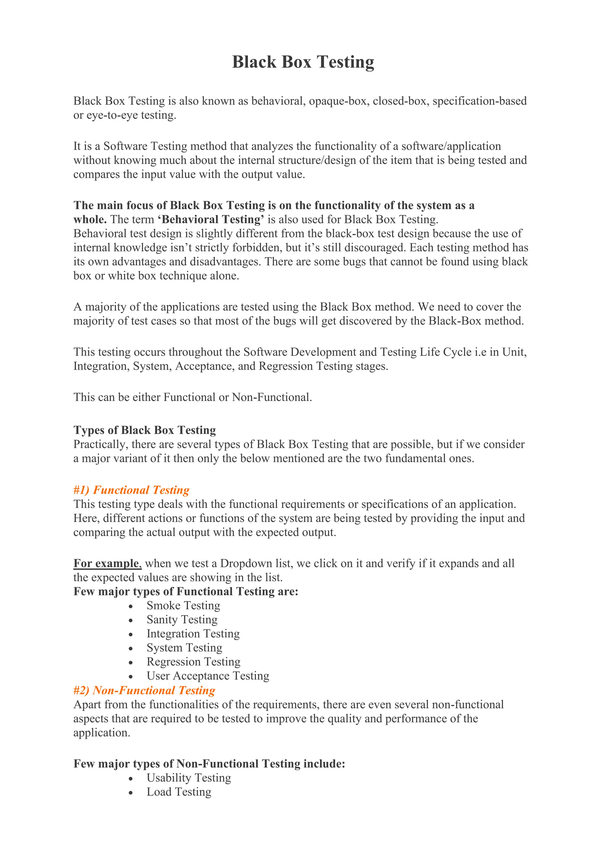 Black Box Testing
Black Box Testing is also known as behavioral, opaque-box, closed-box, specification-based
or eye-to-eye testing.
It is a Software Testing method that analyzes the functionality of a software/application
without knowing much about the internal structure/design of the item that is being tested and
compares the input value with the output value.
The main focus of Black Box Testing is on the functionality of the system as a
whole. The term ‘Behavioral Testing’ is also used for Black Box Testing.
Behavioral test design is slightly different from the black-box test design because the use of
internal knowledge isn’t strictly forbidden, but it’s still discouraged. Each testing method has
its own advantages and disadvantages. There are some bugs that cannot be found using black
box or white box technique alone.
A majority of the applications are tested using the Black Box method. We need to cover the
majority of test cases so that most of the bugs will get discovered by the Black-Box method.
This testing occurs throughout the Software Development and Testing Life Cycle i.e in Unit,
Integration, System, Acceptance, and Regression Testing stages.
This can be either Functional or Non-Functional.
Types of Black Box Testing
Practically, there are several types of Black Box Testing that are possible, but if we consider
a major variant of it then only the below mentioned are the two fundamental ones.
#1) Functional Testing
This testing type deals with the functional requirements or specifications of an application.
Here, different actions or functions of the system are being tested by providing the input and
comparing the actual output with the expected output.
For example, when we test a Dropdown list, we click on it and verify if it expands and all
the expected values are showing in the list.
Few major types of Functional Testing are:
• Smoke Testing
• Sanity Testing
• Integration Testing
• System Testing
• Regression Testing
• User Acceptance Testing
#2) Non-Functional Testing
Apart from the functionalities of the requirements, there are even several non-functional
aspects that are required to be tested to improve the quality and performance of the
application.
Few major types of Non-Functional Testing include:
• Usability Testing
• Load Testing
 