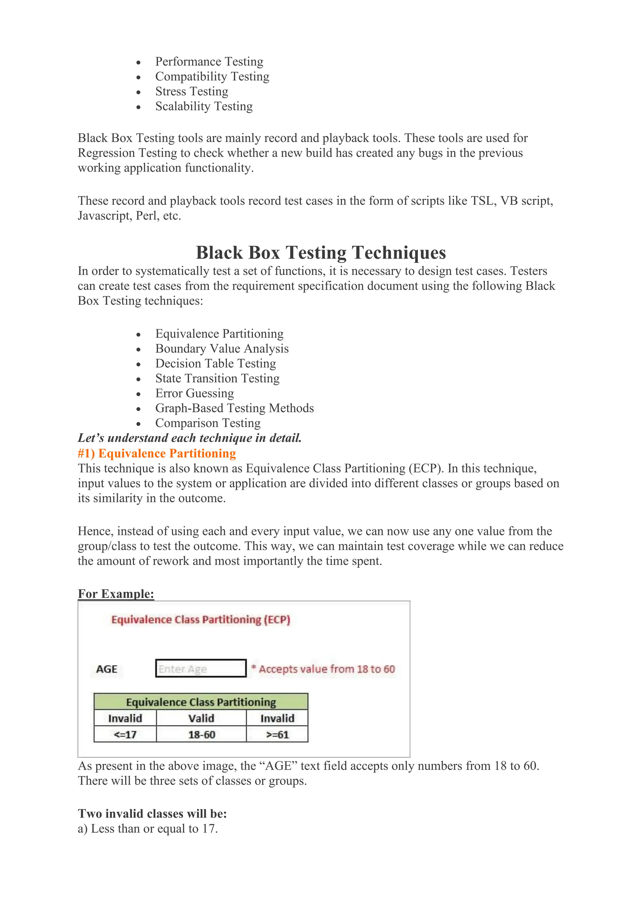 • Performance Testing
• Compatibility Testing
• Stress Testing
• Scalability Testing
Black Box Testing tools are mainly record and playback tools. These tools are used for
Regression Testing to check whether a new build has created any bugs in the previous
working application functionality.
These record and playback tools record test cases in the form of scripts like TSL, VB script,
Javascript, Perl, etc.
Black Box Testing Techniques
In order to systematically test a set of functions, it is necessary to design test cases. Testers
can create test cases from the requirement specification document using the following Black
Box Testing techniques:
• Equivalence Partitioning
• Boundary Value Analysis
• Decision Table Testing
• State Transition Testing
• Error Guessing
• Graph-Based Testing Methods
• Comparison Testing
Let’s understand each technique in detail.
#1) Equivalence Partitioning
This technique is also known as Equivalence Class Partitioning (ECP). In this technique,
input values to the system or application are divided into different classes or groups based on
its similarity in the outcome.
Hence, instead of using each and every input value, we can now use any one value from the
group/class to test the outcome. This way, we can maintain test coverage while we can reduce
the amount of rework and most importantly the time spent.
For Example:
As present in the above image, the “AGE” text field accepts only numbers from 18 to 60.
There will be three sets of classes or groups.
Two invalid classes will be:
a) Less than or equal to 17.
 
