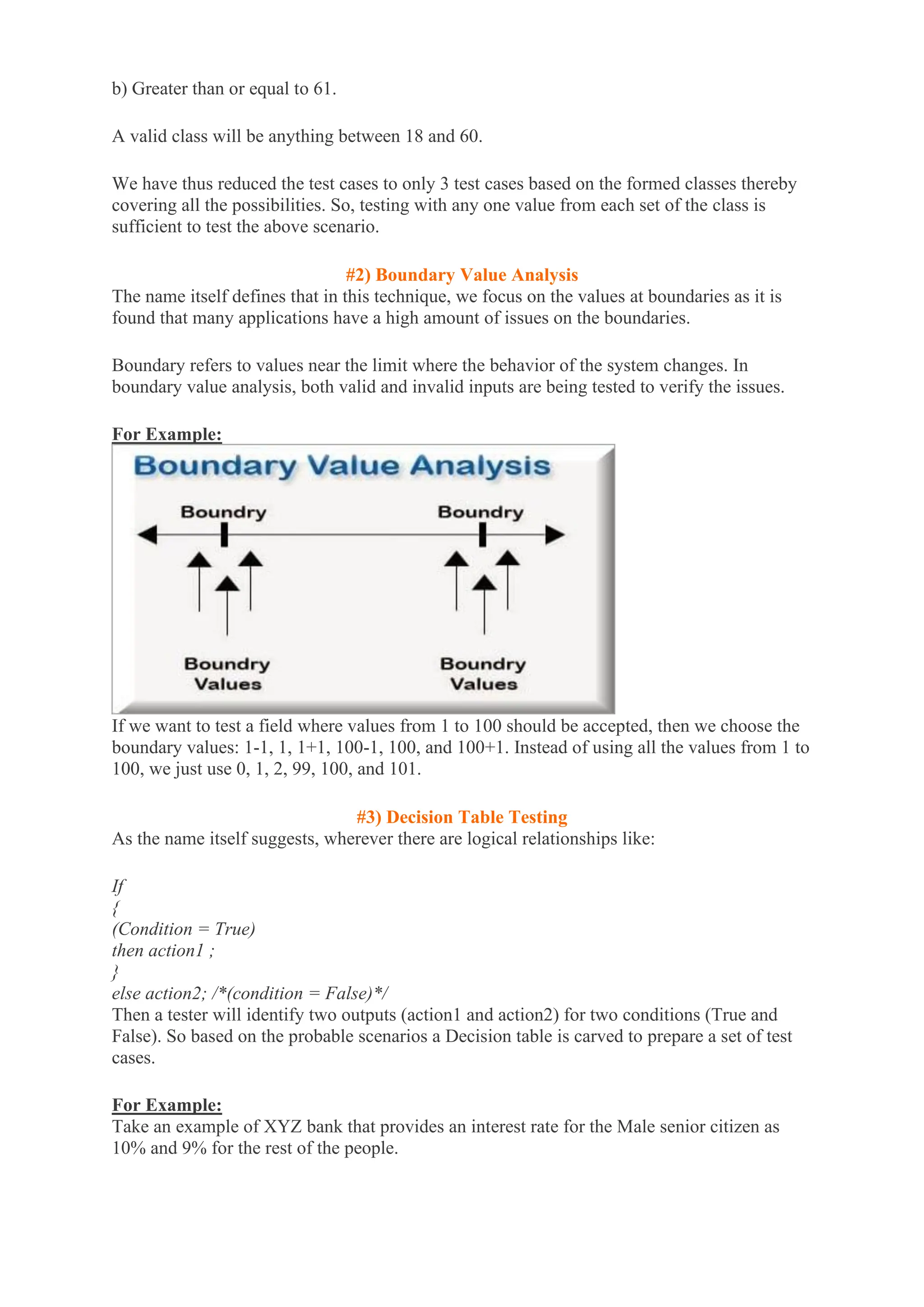 b) Greater than or equal to 61.
A valid class will be anything between 18 and 60.
We have thus reduced the test cases to only 3 test cases based on the formed classes thereby
covering all the possibilities. So, testing with any one value from each set of the class is
sufficient to test the above scenario.
#2) Boundary Value Analysis
The name itself defines that in this technique, we focus on the values at boundaries as it is
found that many applications have a high amount of issues on the boundaries.
Boundary refers to values near the limit where the behavior of the system changes. In
boundary value analysis, both valid and invalid inputs are being tested to verify the issues.
For Example:
If we want to test a field where values from 1 to 100 should be accepted, then we choose the
boundary values: 1-1, 1, 1+1, 100-1, 100, and 100+1. Instead of using all the values from 1 to
100, we just use 0, 1, 2, 99, 100, and 101.
#3) Decision Table Testing
As the name itself suggests, wherever there are logical relationships like:
If
{
(Condition = True)
then action1 ;
}
else action2; /*(condition = False)*/
Then a tester will identify two outputs (action1 and action2) for two conditions (True and
False). So based on the probable scenarios a Decision table is carved to prepare a set of test
cases.
For Example:
Take an example of XYZ bank that provides an interest rate for the Male senior citizen as
10% and 9% for the rest of the people.
 