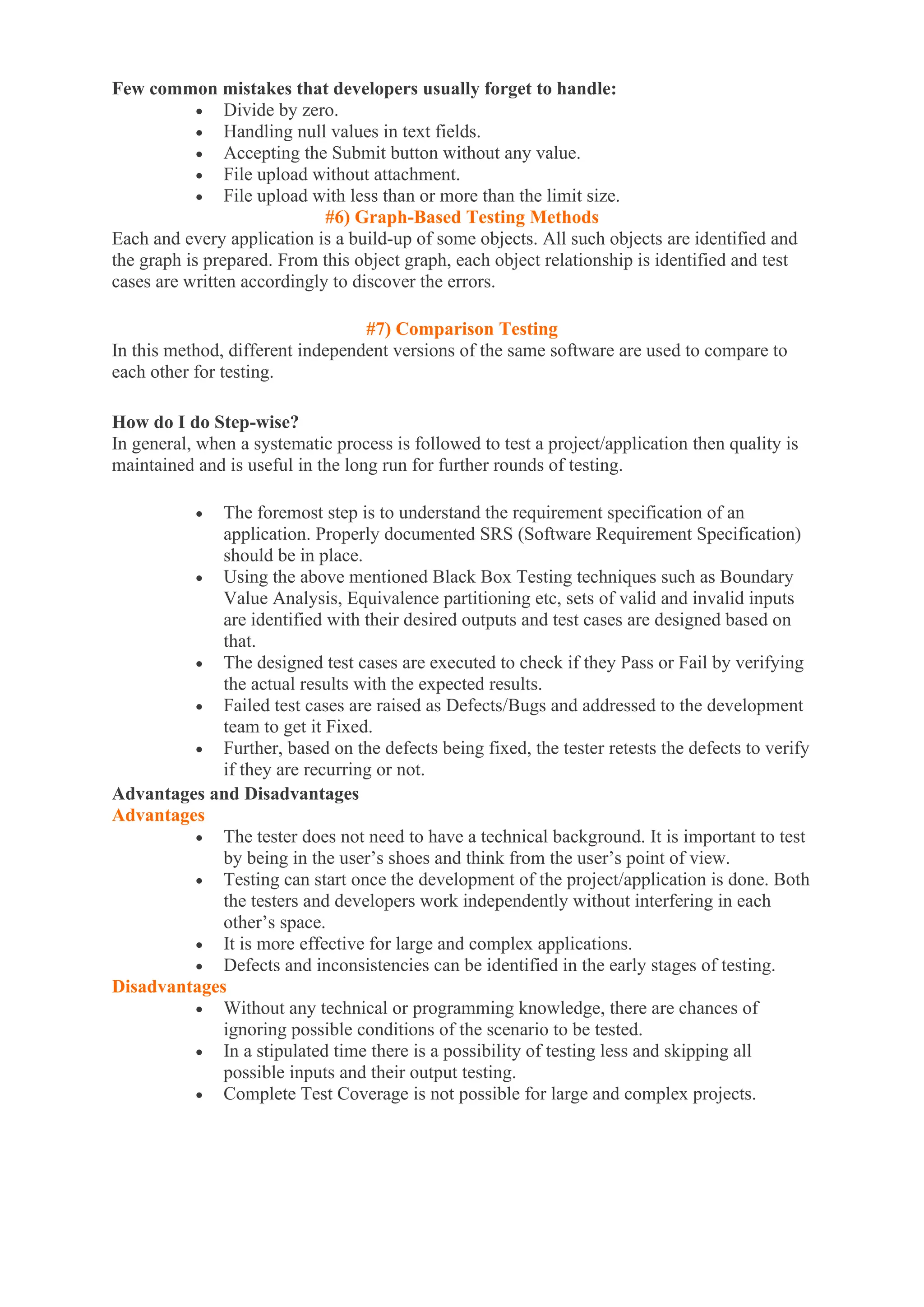 Few common mistakes that developers usually forget to handle:
• Divide by zero.
• Handling null values in text fields.
• Accepting the Submit button without any value.
• File upload without attachment.
• File upload with less than or more than the limit size.
#6) Graph-Based Testing Methods
Each and every application is a build-up of some objects. All such objects are identified and
the graph is prepared. From this object graph, each object relationship is identified and test
cases are written accordingly to discover the errors.
#7) Comparison Testing
In this method, different independent versions of the same software are used to compare to
each other for testing.
How do I do Step-wise?
In general, when a systematic process is followed to test a project/application then quality is
maintained and is useful in the long run for further rounds of testing.
• The foremost step is to understand the requirement specification of an
application. Properly documented SRS (Software Requirement Specification)
should be in place.
• Using the above mentioned Black Box Testing techniques such as Boundary
Value Analysis, Equivalence partitioning etc, sets of valid and invalid inputs
are identified with their desired outputs and test cases are designed based on
that.
• The designed test cases are executed to check if they Pass or Fail by verifying
the actual results with the expected results.
• Failed test cases are raised as Defects/Bugs and addressed to the development
team to get it Fixed.
• Further, based on the defects being fixed, the tester retests the defects to verify
if they are recurring or not.
Advantages and Disadvantages
Advantages
• The tester does not need to have a technical background. It is important to test
by being in the user’s shoes and think from the user’s point of view.
• Testing can start once the development of the project/application is done. Both
the testers and developers work independently without interfering in each
other’s space.
• It is more effective for large and complex applications.
• Defects and inconsistencies can be identified in the early stages of testing.
Disadvantages
• Without any technical or programming knowledge, there are chances of
ignoring possible conditions of the scenario to be tested.
• In a stipulated time there is a possibility of testing less and skipping all
possible inputs and their output testing.
• Complete Test Coverage is not possible for large and complex projects.
 