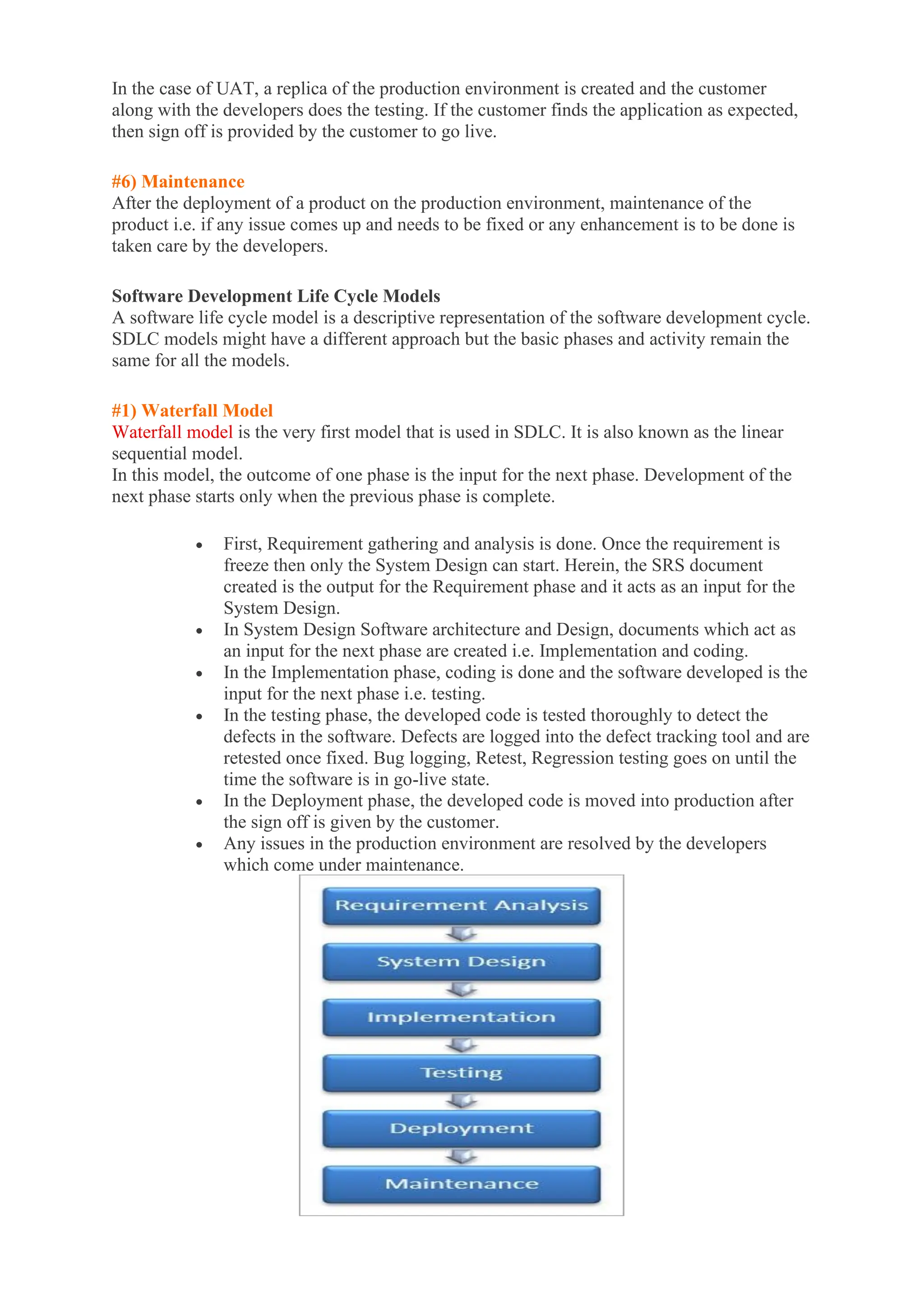 In the case of UAT, a replica of the production environment is created and the customer
along with the developers does the testing. If the customer finds the application as expected,
then sign off is provided by the customer to go live.
#6) Maintenance
After the deployment of a product on the production environment, maintenance of the
product i.e. if any issue comes up and needs to be fixed or any enhancement is to be done is
taken care by the developers.
Software Development Life Cycle Models
A software life cycle model is a descriptive representation of the software development cycle.
SDLC models might have a different approach but the basic phases and activity remain the
same for all the models.
#1) Waterfall Model
Waterfall model is the very first model that is used in SDLC. It is also known as the linear
sequential model.
In this model, the outcome of one phase is the input for the next phase. Development of the
next phase starts only when the previous phase is complete.
• First, Requirement gathering and analysis is done. Once the requirement is
freeze then only the System Design can start. Herein, the SRS document
created is the output for the Requirement phase and it acts as an input for the
System Design.
• In System Design Software architecture and Design, documents which act as
an input for the next phase are created i.e. Implementation and coding.
• In the Implementation phase, coding is done and the software developed is the
input for the next phase i.e. testing.
• In the testing phase, the developed code is tested thoroughly to detect the
defects in the software. Defects are logged into the defect tracking tool and are
retested once fixed. Bug logging, Retest, Regression testing goes on until the
time the software is in go-live state.
• In the Deployment phase, the developed code is moved into production after
the sign off is given by the customer.
• Any issues in the production environment are resolved by the developers
which come under maintenance.
 