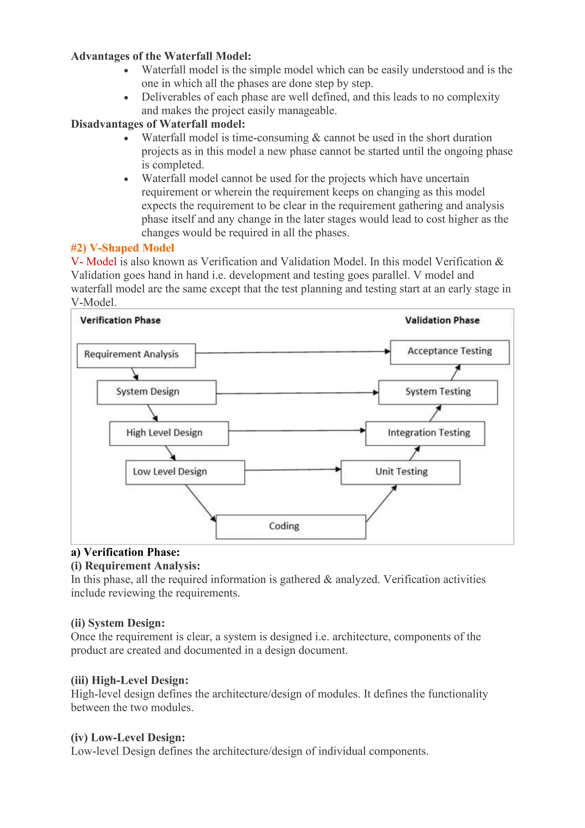 Advantages of the Waterfall Model:
• Waterfall model is the simple model which can be easily understood and is the
one in which all the phases are done step by step.
• Deliverables of each phase are well defined, and this leads to no complexity
and makes the project easily manageable.
Disadvantages of Waterfall model:
• Waterfall model is time-consuming & cannot be used in the short duration
projects as in this model a new phase cannot be started until the ongoing phase
is completed.
• Waterfall model cannot be used for the projects which have uncertain
requirement or wherein the requirement keeps on changing as this model
expects the requirement to be clear in the requirement gathering and analysis
phase itself and any change in the later stages would lead to cost higher as the
changes would be required in all the phases.
#2) V-Shaped Model
V- Model is also known as Verification and Validation Model. In this model Verification &
Validation goes hand in hand i.e. development and testing goes parallel. V model and
waterfall model are the same except that the test planning and testing start at an early stage in
V-Model.
a) Verification Phase:
(i) Requirement Analysis:
In this phase, all the required information is gathered & analyzed. Verification activities
include reviewing the requirements.
(ii) System Design:
Once the requirement is clear, a system is designed i.e. architecture, components of the
product are created and documented in a design document.
(iii) High-Level Design:
High-level design defines the architecture/design of modules. It defines the functionality
between the two modules.
(iv) Low-Level Design:
Low-level Design defines the architecture/design of individual components.
 