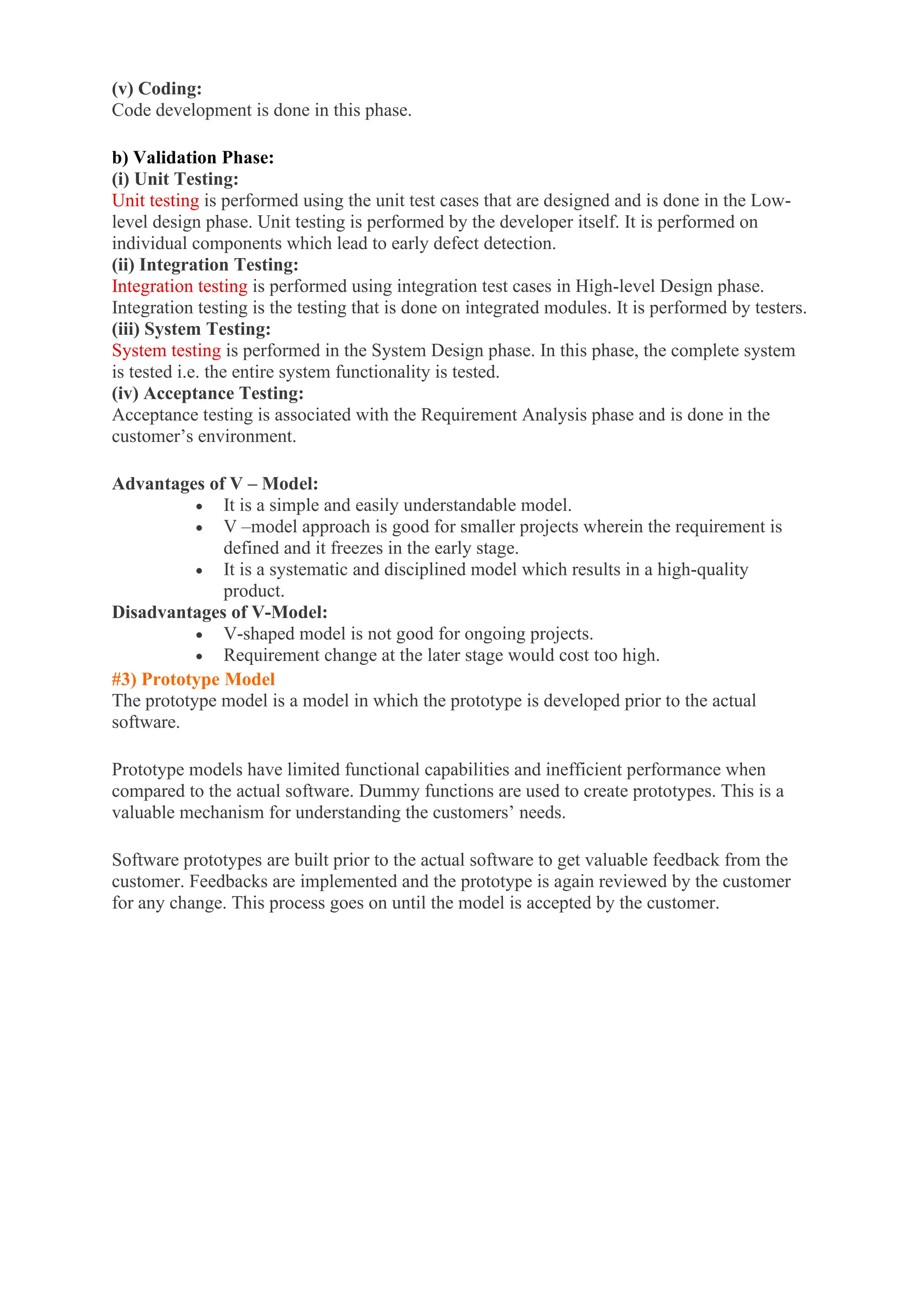 (v) Coding:
Code development is done in this phase.
b) Validation Phase:
(i) Unit Testing:
Unit testing is performed using the unit test cases that are designed and is done in the Low-
level design phase. Unit testing is performed by the developer itself. It is performed on
individual components which lead to early defect detection.
(ii) Integration Testing:
Integration testing is performed using integration test cases in High-level Design phase.
Integration testing is the testing that is done on integrated modules. It is performed by testers.
(iii) System Testing:
System testing is performed in the System Design phase. In this phase, the complete system
is tested i.e. the entire system functionality is tested.
(iv) Acceptance Testing:
Acceptance testing is associated with the Requirement Analysis phase and is done in the
customer’s environment.
Advantages of V – Model:
• It is a simple and easily understandable model.
• V –model approach is good for smaller projects wherein the requirement is
defined and it freezes in the early stage.
• It is a systematic and disciplined model which results in a high-quality
product.
Disadvantages of V-Model:
• V-shaped model is not good for ongoing projects.
• Requirement change at the later stage would cost too high.
#3) Prototype Model
The prototype model is a model in which the prototype is developed prior to the actual
software.
Prototype models have limited functional capabilities and inefficient performance when
compared to the actual software. Dummy functions are used to create prototypes. This is a
valuable mechanism for understanding the customers’ needs.
Software prototypes are built prior to the actual software to get valuable feedback from the
customer. Feedbacks are implemented and the prototype is again reviewed by the customer
for any change. This process goes on until the model is accepted by the customer.
 