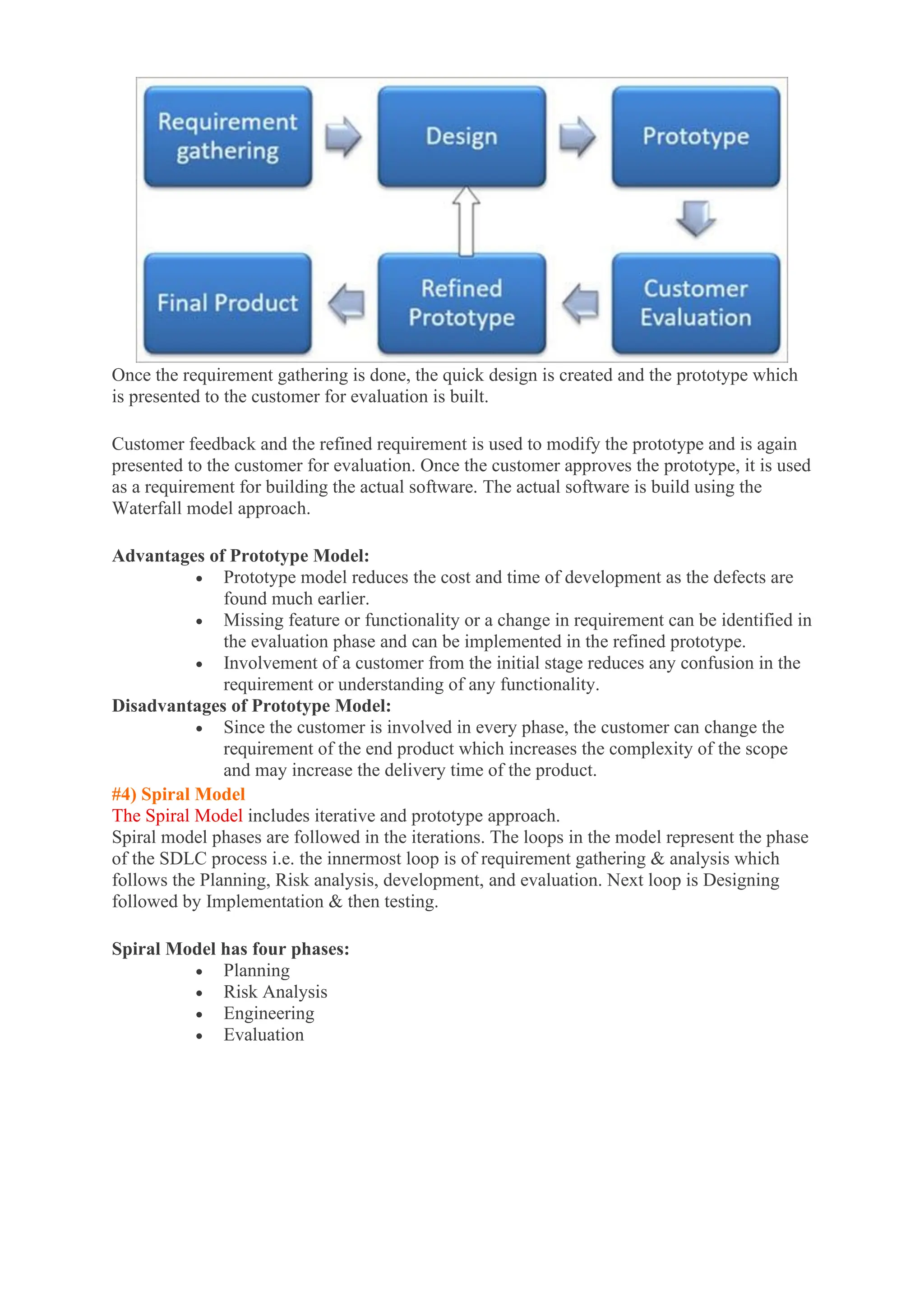 Once the requirement gathering is done, the quick design is created and the prototype which
is presented to the customer for evaluation is built.
Customer feedback and the refined requirement is used to modify the prototype and is again
presented to the customer for evaluation. Once the customer approves the prototype, it is used
as a requirement for building the actual software. The actual software is build using the
Waterfall model approach.
Advantages of Prototype Model:
• Prototype model reduces the cost and time of development as the defects are
found much earlier.
• Missing feature or functionality or a change in requirement can be identified in
the evaluation phase and can be implemented in the refined prototype.
• Involvement of a customer from the initial stage reduces any confusion in the
requirement or understanding of any functionality.
Disadvantages of Prototype Model:
• Since the customer is involved in every phase, the customer can change the
requirement of the end product which increases the complexity of the scope
and may increase the delivery time of the product.
#4) Spiral Model
The Spiral Model includes iterative and prototype approach.
Spiral model phases are followed in the iterations. The loops in the model represent the phase
of the SDLC process i.e. the innermost loop is of requirement gathering & analysis which
follows the Planning, Risk analysis, development, and evaluation. Next loop is Designing
followed by Implementation & then testing.
Spiral Model has four phases:
• Planning
• Risk Analysis
• Engineering
• Evaluation
 