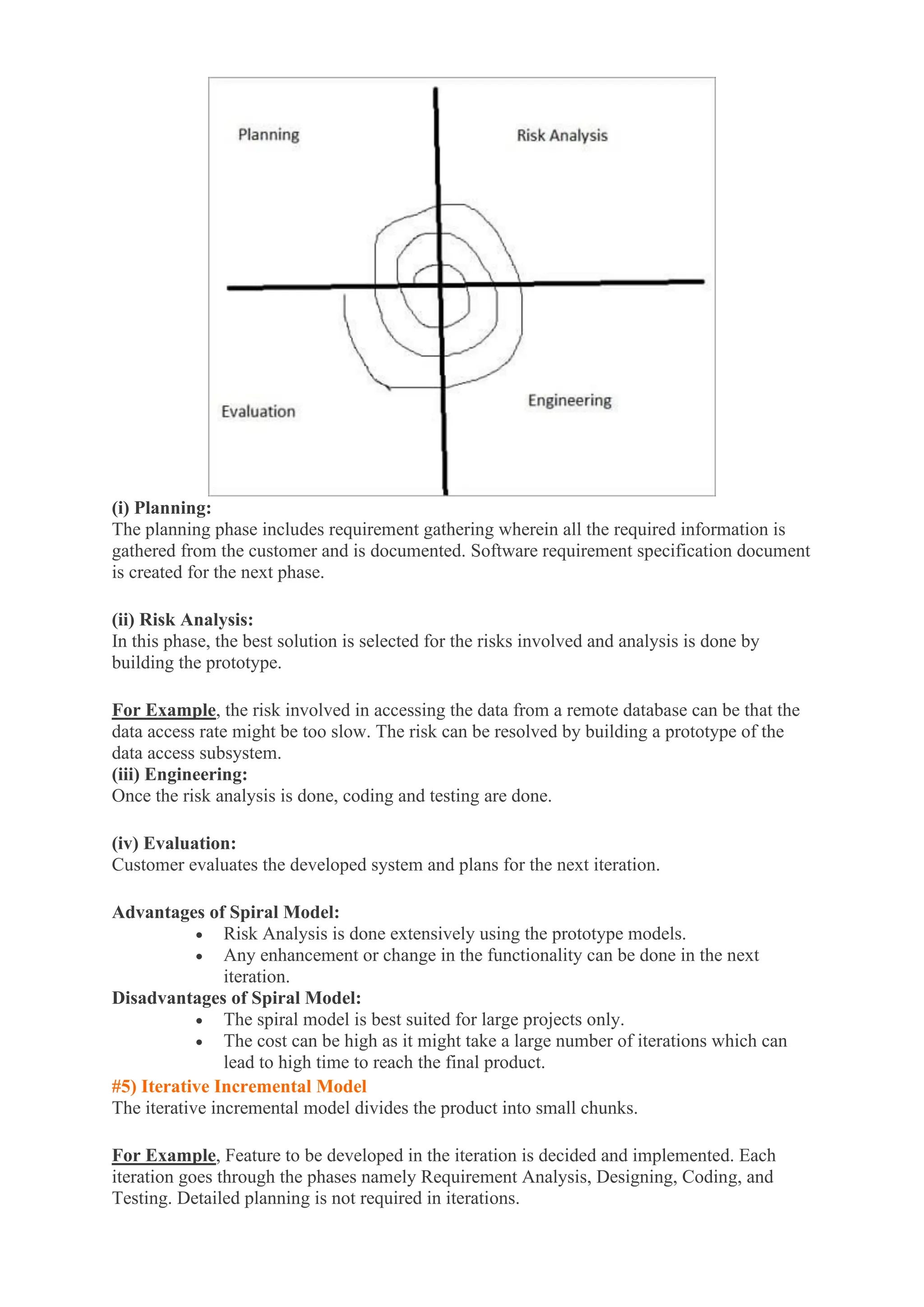 (i) Planning:
The planning phase includes requirement gathering wherein all the required information is
gathered from the customer and is documented. Software requirement specification document
is created for the next phase.
(ii) Risk Analysis:
In this phase, the best solution is selected for the risks involved and analysis is done by
building the prototype.
For Example, the risk involved in accessing the data from a remote database can be that the
data access rate might be too slow. The risk can be resolved by building a prototype of the
data access subsystem.
(iii) Engineering:
Once the risk analysis is done, coding and testing are done.
(iv) Evaluation:
Customer evaluates the developed system and plans for the next iteration.
Advantages of Spiral Model:
• Risk Analysis is done extensively using the prototype models.
• Any enhancement or change in the functionality can be done in the next
iteration.
Disadvantages of Spiral Model:
• The spiral model is best suited for large projects only.
• The cost can be high as it might take a large number of iterations which can
lead to high time to reach the final product.
#5) Iterative Incremental Model
The iterative incremental model divides the product into small chunks.
For Example, Feature to be developed in the iteration is decided and implemented. Each
iteration goes through the phases namely Requirement Analysis, Designing, Coding, and
Testing. Detailed planning is not required in iterations.
 