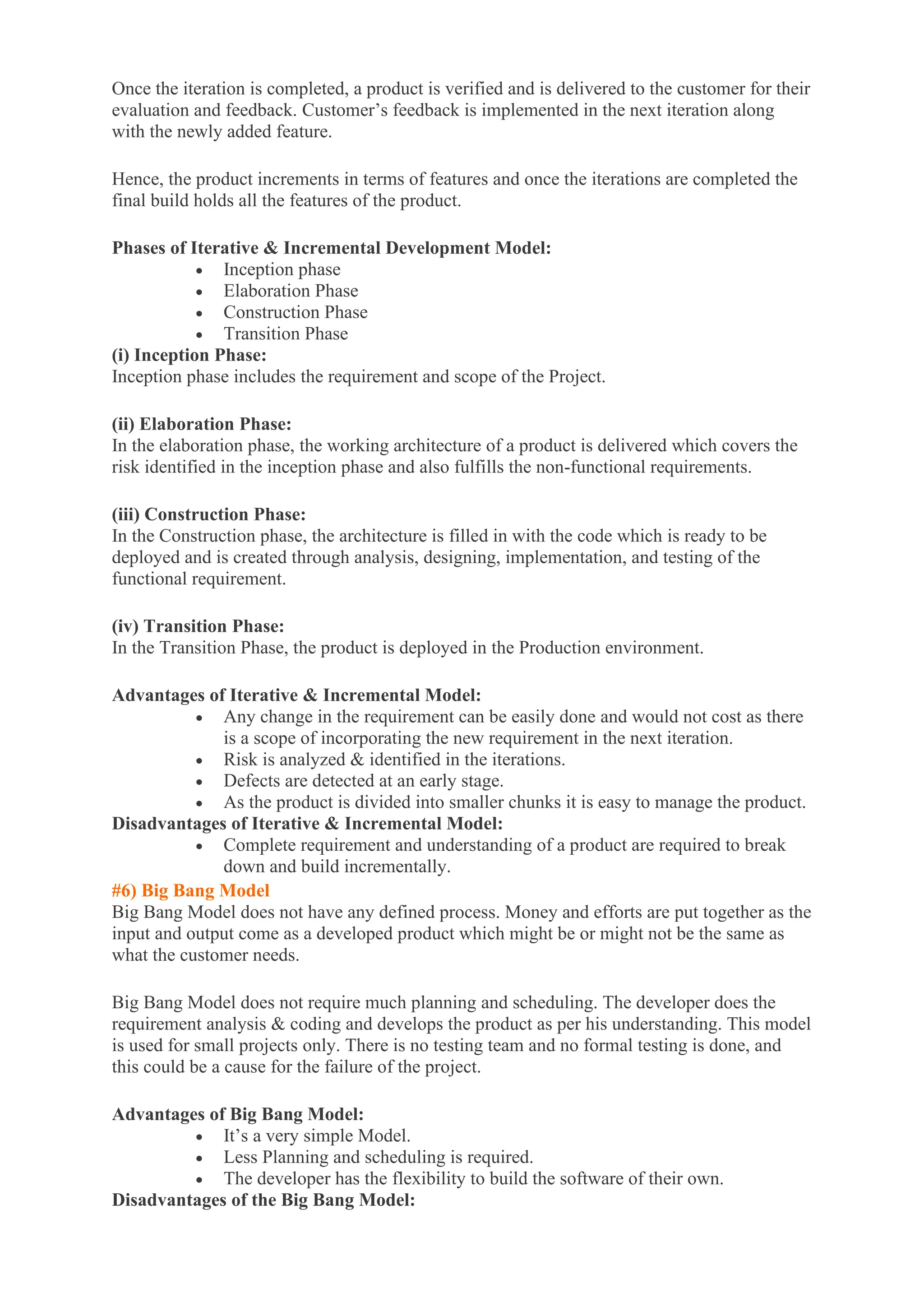 Once the iteration is completed, a product is verified and is delivered to the customer for their
evaluation and feedback. Customer’s feedback is implemented in the next iteration along
with the newly added feature.
Hence, the product increments in terms of features and once the iterations are completed the
final build holds all the features of the product.
Phases of Iterative & Incremental Development Model:
• Inception phase
• Elaboration Phase
• Construction Phase
• Transition Phase
(i) Inception Phase:
Inception phase includes the requirement and scope of the Project.
(ii) Elaboration Phase:
In the elaboration phase, the working architecture of a product is delivered which covers the
risk identified in the inception phase and also fulfills the non-functional requirements.
(iii) Construction Phase:
In the Construction phase, the architecture is filled in with the code which is ready to be
deployed and is created through analysis, designing, implementation, and testing of the
functional requirement.
(iv) Transition Phase:
In the Transition Phase, the product is deployed in the Production environment.
Advantages of Iterative & Incremental Model:
• Any change in the requirement can be easily done and would not cost as there
is a scope of incorporating the new requirement in the next iteration.
• Risk is analyzed & identified in the iterations.
• Defects are detected at an early stage.
• As the product is divided into smaller chunks it is easy to manage the product.
Disadvantages of Iterative & Incremental Model:
• Complete requirement and understanding of a product are required to break
down and build incrementally.
#6) Big Bang Model
Big Bang Model does not have any defined process. Money and efforts are put together as the
input and output come as a developed product which might be or might not be the same as
what the customer needs.
Big Bang Model does not require much planning and scheduling. The developer does the
requirement analysis & coding and develops the product as per his understanding. This model
is used for small projects only. There is no testing team and no formal testing is done, and
this could be a cause for the failure of the project.
Advantages of Big Bang Model:
• It’s a very simple Model.
• Less Planning and scheduling is required.
• The developer has the flexibility to build the software of their own.
Disadvantages of the Big Bang Model:
 