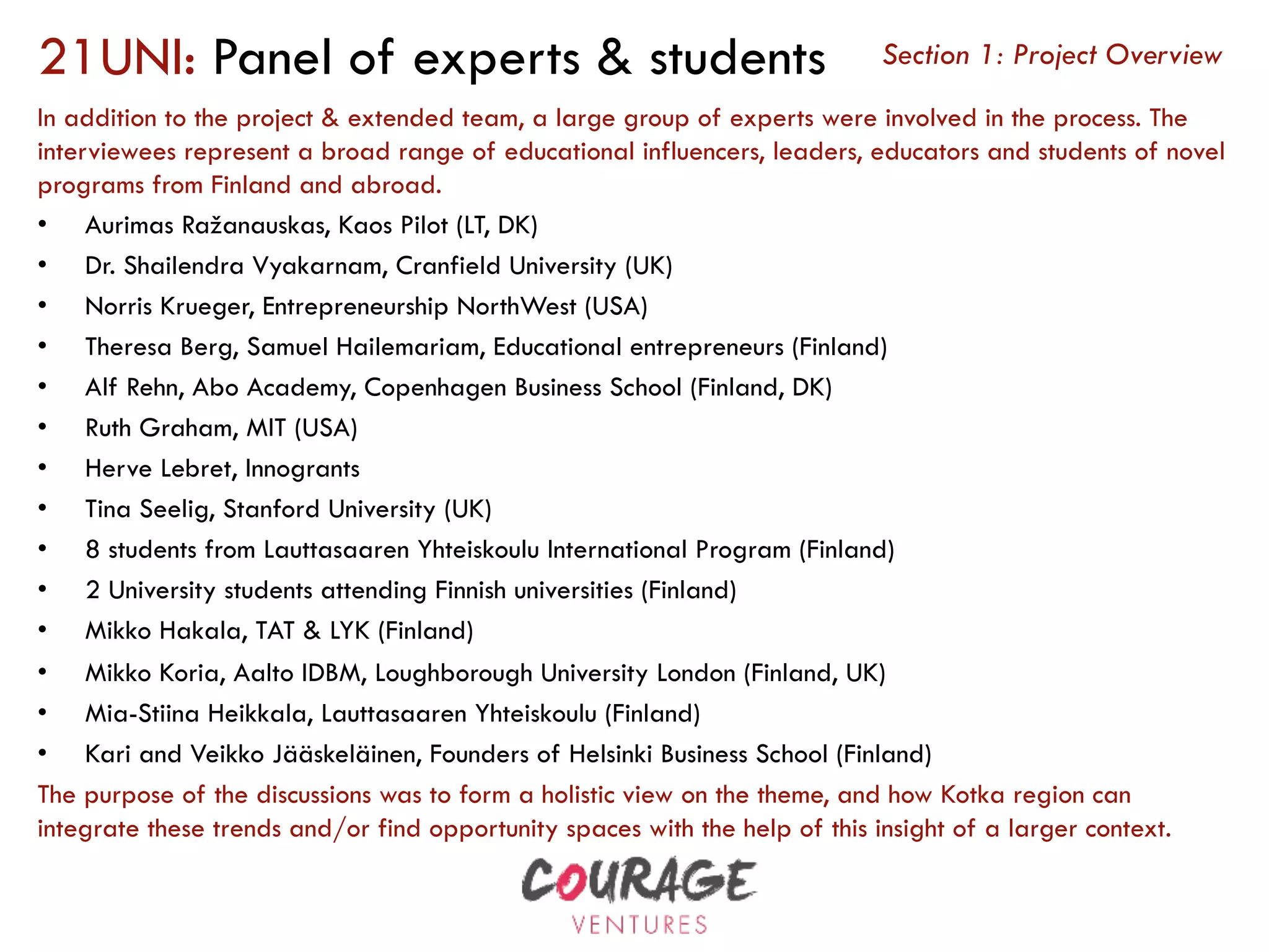 21UNI: Panel of experts & students
In addition to the project & extended team, a large group of experts were involved in the process. The
interviewees represent a broad range of educational influencers, leaders, educators and students of novel
programs from Finland and abroad.
•  Aurimas Ražanauskas, Kaos Pilot (LT, DK)
•  Dr. Shailendra Vyakarnam, Cranfield University (UK)
•  Norris Krueger, Entrepreneurship NorthWest (USA)
•  Theresa Berg, Samuel Hailemariam, Educational entrepreneurs (Finland)
•  Alf Rehn, Abo Academy, Copenhagen Business School (Finland, DK)
•  Ruth Graham, MIT (USA)
•  Herve Lebret, Innogrants
•  Tina Seelig, Stanford University (UK)
•  8 students from Lauttasaaren Yhteiskoulu International Program (Finland)
•  2 University students attending Finnish universities (Finland)
•  Mikko Hakala, TAT & LYK (Finland)
•  Mikko Koria, Aalto IDBM, Loughborough University London (Finland, UK)
•  Mia-Stiina Heikkala, Lauttasaaren Yhteiskoulu (Finland)
•  Kari and Veikko Jääskeläinen, Founders of Helsinki Business School (Finland)
The purpose of the discussions was to form a holistic view on the theme, and how Kotka region can
integrate these trends and/or find opportunity spaces with the help of this insight of a larger context.
Section 1: Project Overview
 