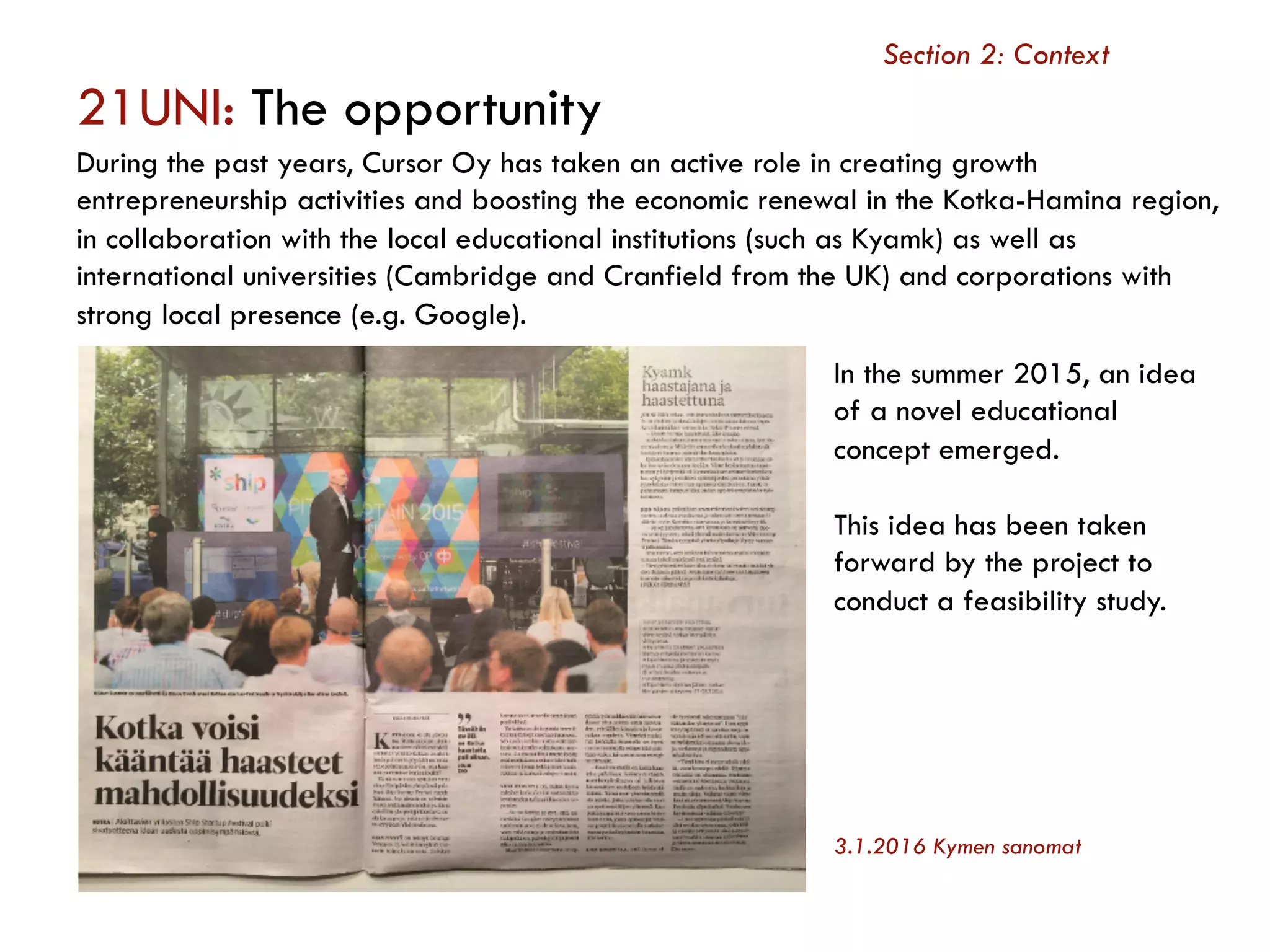 21UNI: The opportunity
During the past years, Cursor Oy has taken an active role in creating growth
entrepreneurship activities and boosting the economic renewal in the Kotka-Hamina region,
in collaboration with the local educational institutions (such as Kyamk) as well as
international universities (Cambridge and Cranfield from the UK) and corporations with
strong local presence (e.g. Google).
Section 2: Context
In the summer 2015, an idea
of a novel educational
concept emerged.
This idea has been taken
forward by the project to
conduct a feasibility study.
3.1.2016 Kymen sanomat
 
