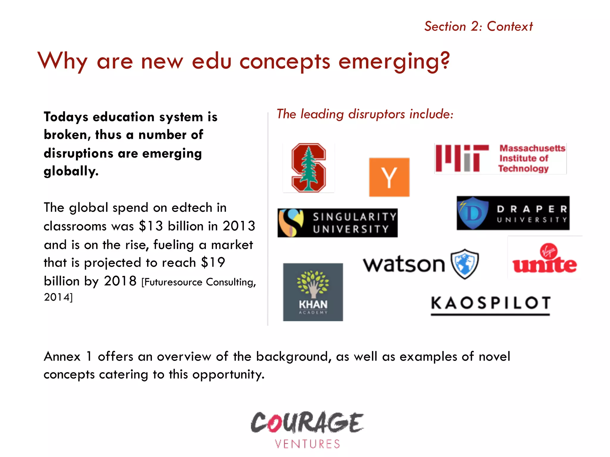 Why are new edu concepts emerging?
Section 2: Context
Todays education system is
broken, thus a number of
disruptions are emerging
globally.
The global spend on edtech in
classrooms was $13 billion in 2013
and is on the rise, fueling a market
that is projected to reach $19
billion by 2018 [Futuresource Consulting,
2014]
The leading disruptors include:
Annex 1 offers an overview of the background, as well as examples of novel
concepts catering to this opportunity.
 