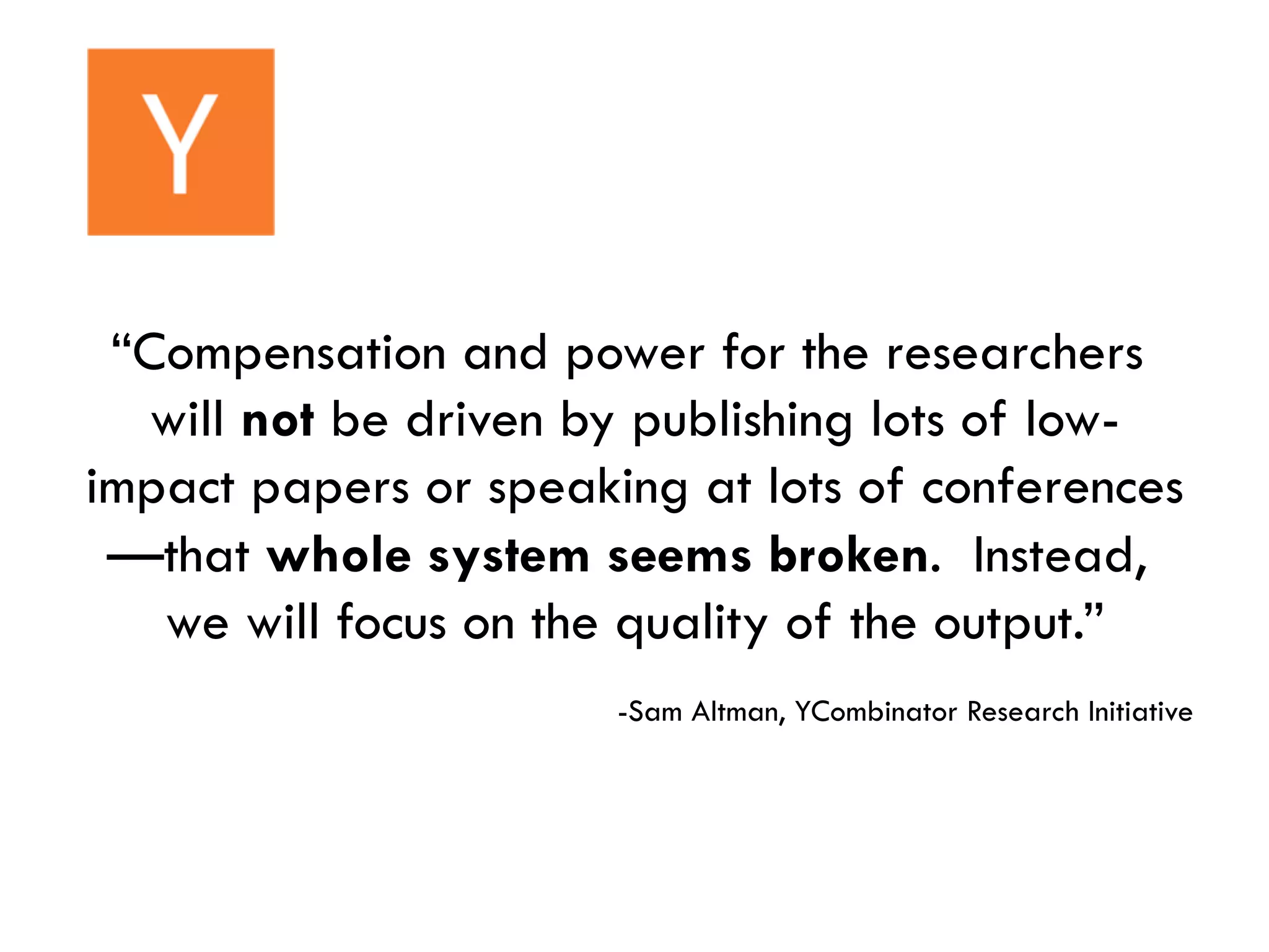 “Compensation and power for the researchers
will not be driven by publishing lots of low-
impact papers or speaking at lots of conferences
—that whole system seems broken. Instead,
we will focus on the quality of the output.”
-Sam Altman, YCombinator Research Initiative
 