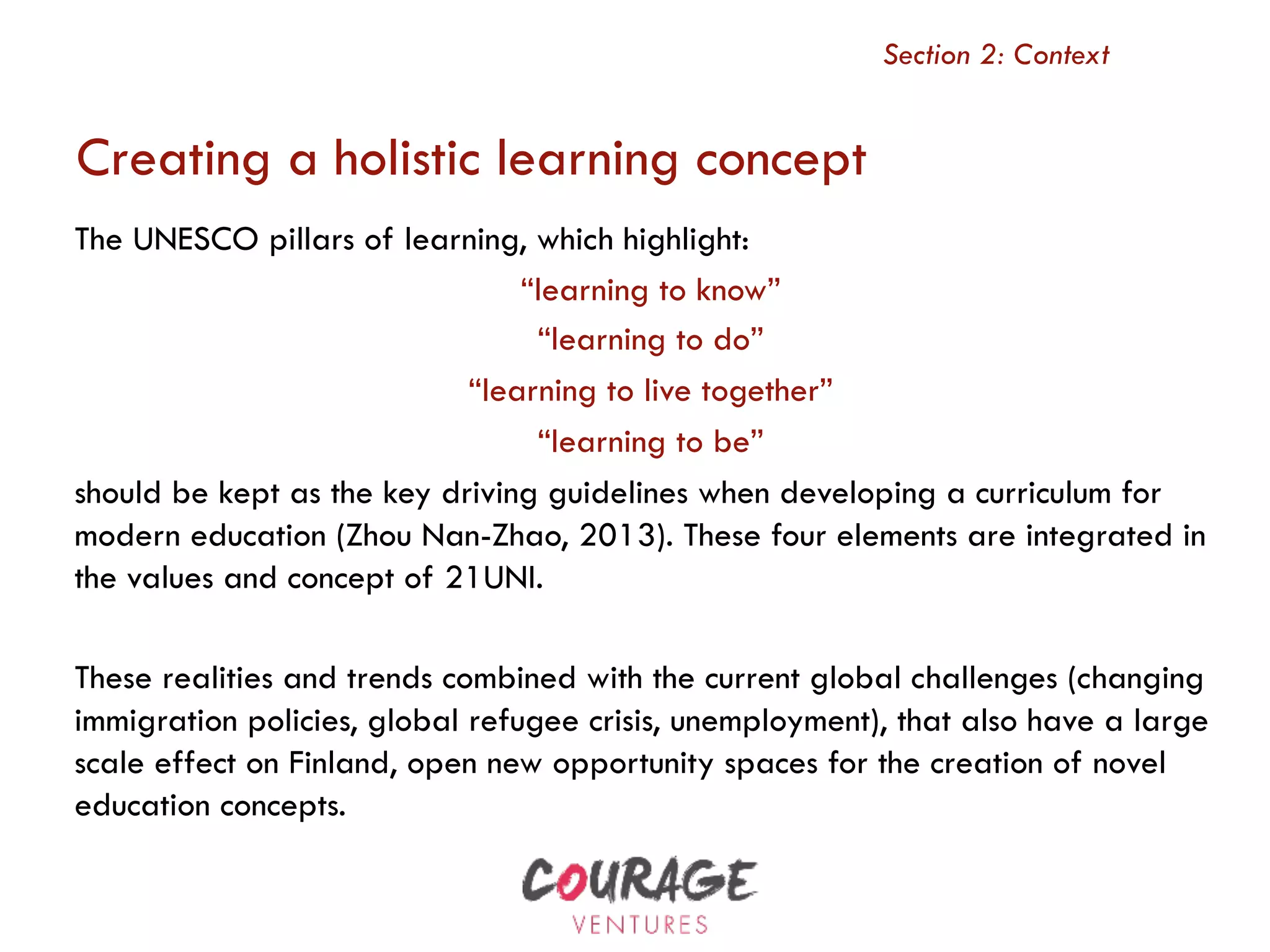 The UNESCO pillars of learning, which highlight:
“learning to know”
“learning to do”
“learning to live together”
“learning to be”
should be kept as the key driving guidelines when developing a curriculum for
modern education (Zhou Nan-Zhao, 2013). These four elements are integrated in
the values and concept of 21UNI.
These realities and trends combined with the current global challenges (changing
immigration policies, global refugee crisis, unemployment), that also have a large
scale effect on Finland, open new opportunity spaces for the creation of novel
education concepts.
Section 2: Context
Creating a holistic learning concept
 