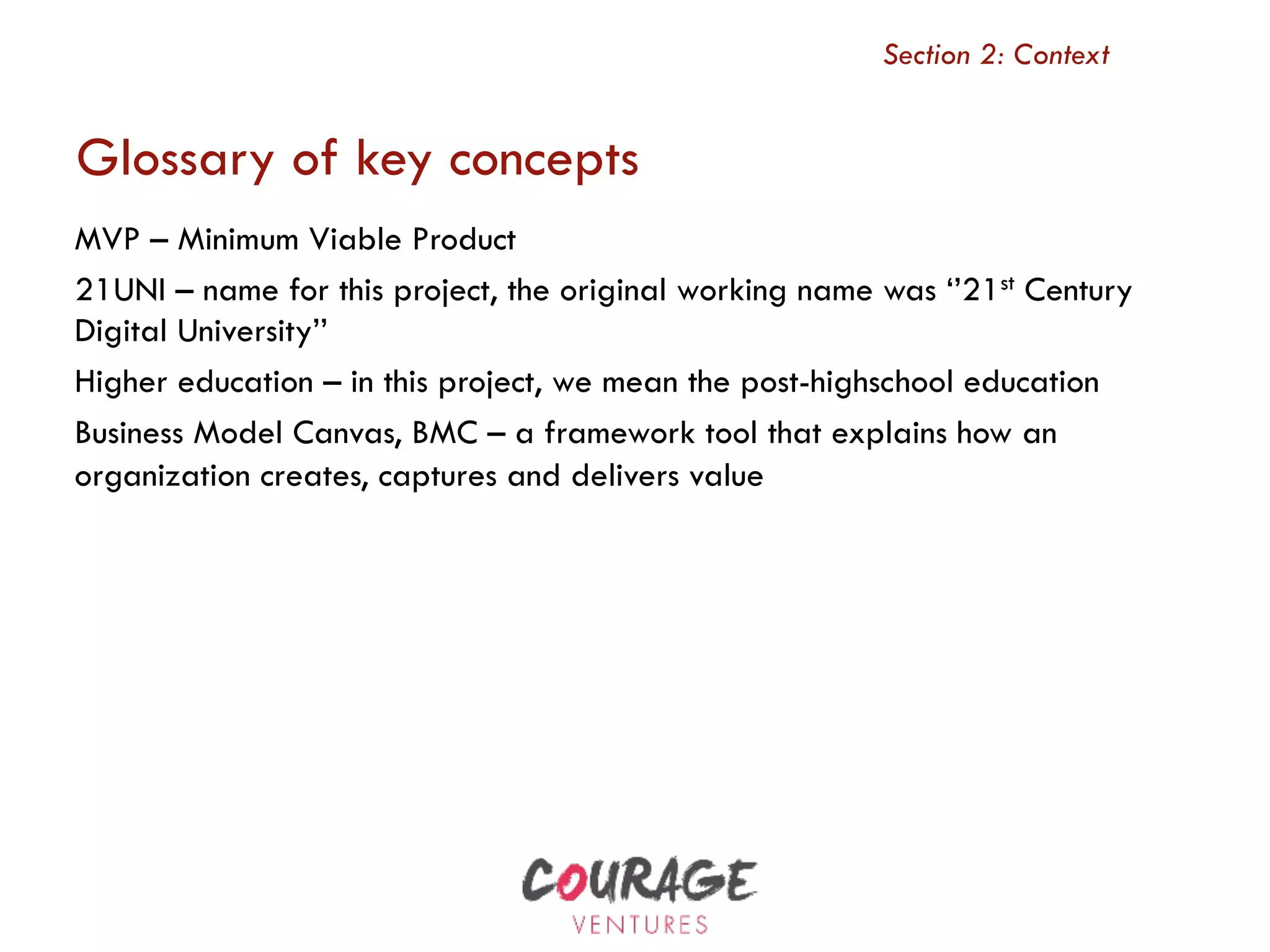 MVP – Minimum Viable Product
21UNI – name for this project, the original working name was ‘’21st Century
Digital University’’
Higher education – in this project, we mean the post-highschool education
Business Model Canvas, BMC – a framework tool that explains how an
organization creates, captures and delivers value
Section 2: Context
Glossary of key concepts
 