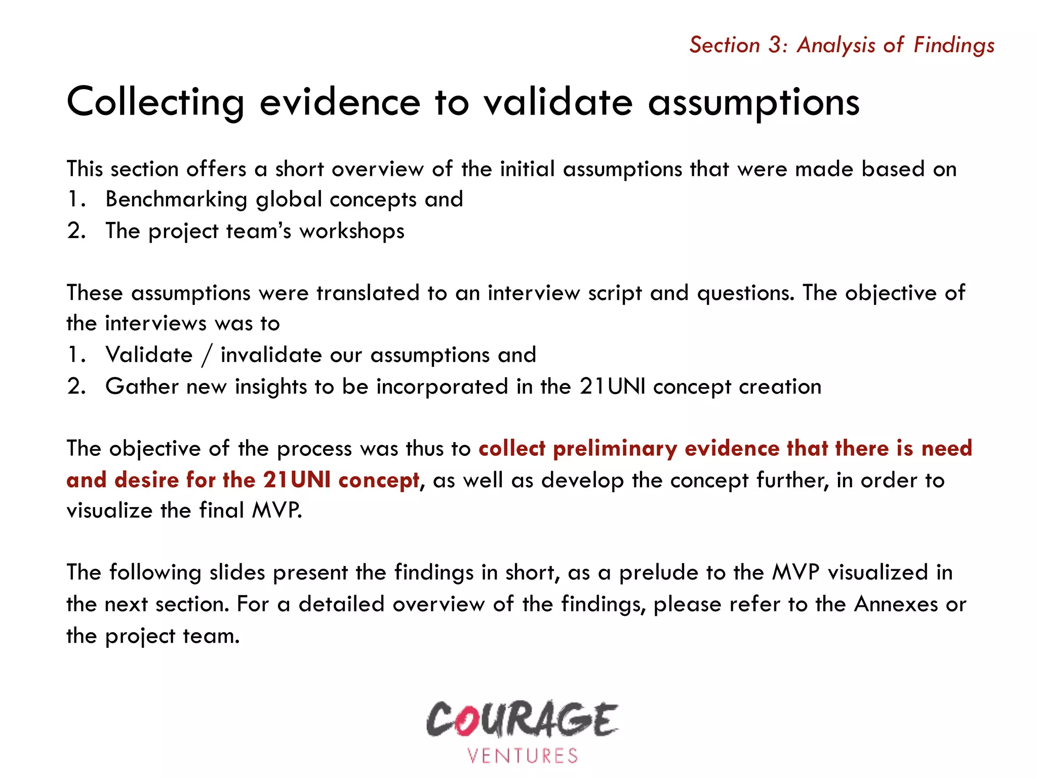 This section offers a short overview of the initial assumptions that were made based on
1.  Benchmarking global concepts and
2.  The project team’s workshops
These assumptions were translated to an interview script and questions. The objective of
the interviews was to
1.  Validate / invalidate our assumptions and
2.  Gather new insights to be incorporated in the 21UNI concept creation
The objective of the process was thus to collect preliminary evidence that there is need
and desire for the 21UNI concept, as well as develop the concept further, in order to
visualize the final MVP.
The following slides present the findings in short, as a prelude to the MVP visualized in
the next section. For a detailed overview of the findings, please refer to the Annexes or
the project team.
Section 3: Analysis of Findings
Collecting evidence to validate assumptions
 