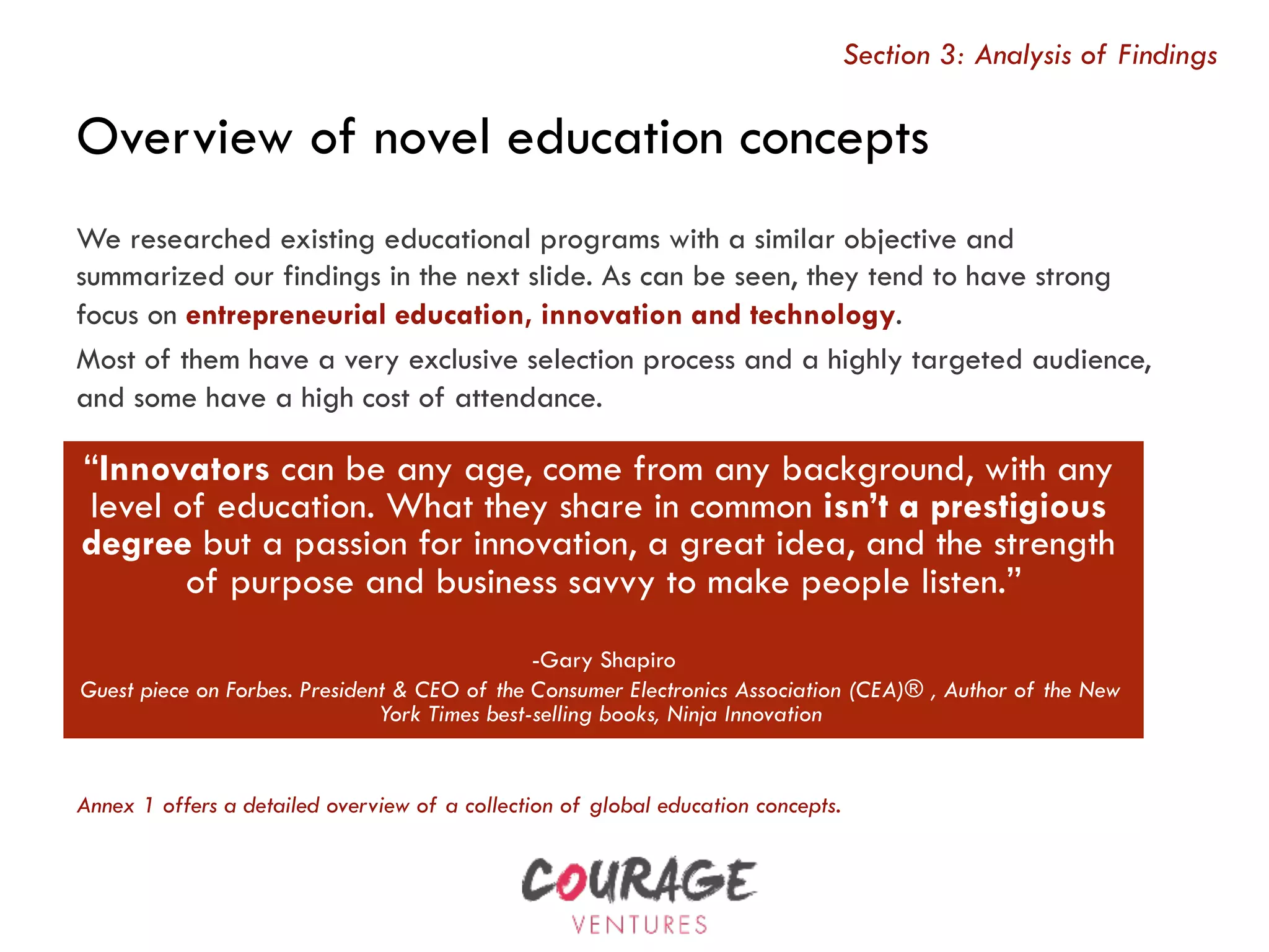 Overview of novel education concepts
Section 3: Analysis of Findings
We researched existing educational programs with a similar objective and
summarized our findings in the next slide. As can be seen, they tend to have strong
focus on entrepreneurial education, innovation and technology.
Most of them have a very exclusive selection process and a highly targeted audience,
and some have a high cost of attendance.
“Innovators can be any age, come from any background, with any
level of education. What they share in common isn’t a prestigious
degree but a passion for innovation, a great idea, and the strength
of purpose and business savvy to make people listen.”
-Gary Shapiro
Guest piece on Forbes. President & CEO of the Consumer Electronics Association (CEA)® , Author of the New
York Times best-selling books, Ninja Innovation
Annex 1 offers a detailed overview of a collection of global education concepts.
 